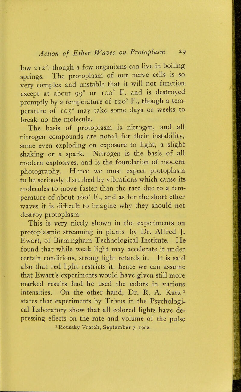 low 2120, though a few organisms can live in boiling springs. The protoplasm of our nerve cells is so very complex and unstable that it will not function except at about 990 or ioo° F. and is destroyed promptly by a temperature of 1200 F., though a tem- perature of 1050 may take some days or weeks to break up the molecule. The basis of protoplasm is nitrogen, and all nitrogen compounds are noted for their instability, some even exploding on exposure to light, a slight shaking or a spark. Nitrogen is the basis of all modern explosives, and is the foundation of modern photography. Hence we must expect protoplasm to be seriously disturbed by vibrations which cause its molecules to move faster than the rate due to a tem- perature of about ioo° F., and as for the short ether waves it is difficult to imagine why they should not destroy protoplasm. This is very nicely shown in the experiments on protoplasmic streaming in plants by Dr. Alfred J. Ewart, of Birmingham Technological Institute. He found that while weak light may accelerate it under certain conditions, strong light retards it. It is said also that red light restricts it, hence we can assume that Ewart's experiments would have given still more marked results had he used the colors in various intensities. On the other hand, Dr. R. A. Katz 1 states that experiments by Trivus in the Psychologi- cal Laboratory show that all colored lights have de- pressing effects on the rate and volume of the pulse 1 Roussky Vratch, September 7, 1902.