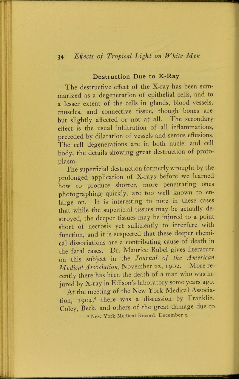 Destruction Due to X-Ray The destructive effect of the X-ray has been sum- marized as a degeneration of epithelial cells, and to a lesser extent of the cells in glands, blood vessels, muscles, and connective tissue, though bones are but slightly affected or not at all. The secondary effect is the usual infiltration of all inflammations, preceded by dilatation of vessels and serous effusions. The cell degenerations are in both nuclei and cell body, the details showing great destruction of proto- plasm. The superficial destruction formerly wrought by the prolonged application of X-rays before we learned how to produce shorter, more penetrating ones photographing quickly, are too well known to en- large on. It is interesting to note in these cases that while the superficial tissues may be actually de- stroyed, the deeper tissues may be injured to a point short of necrosis yet sufficiently to interfere with function, and it is suspected that these deeper chemi- cal dissociations are a contributing cause of death in the fatal cases. Dr. Maurice Rubel gives literature on this subject in the Journal of the American Medical Association, November 22, 1902. More re- cently there has been the death of a man who was in- jured by X-ray in Edison's laboratory some years ago. At the meeting of the New York Medical Associa- tion, 1904,6 there was a discussion by Franklin, Coley, Beck, and others of the great damage due to 6 New York Medical Record, December 3.
