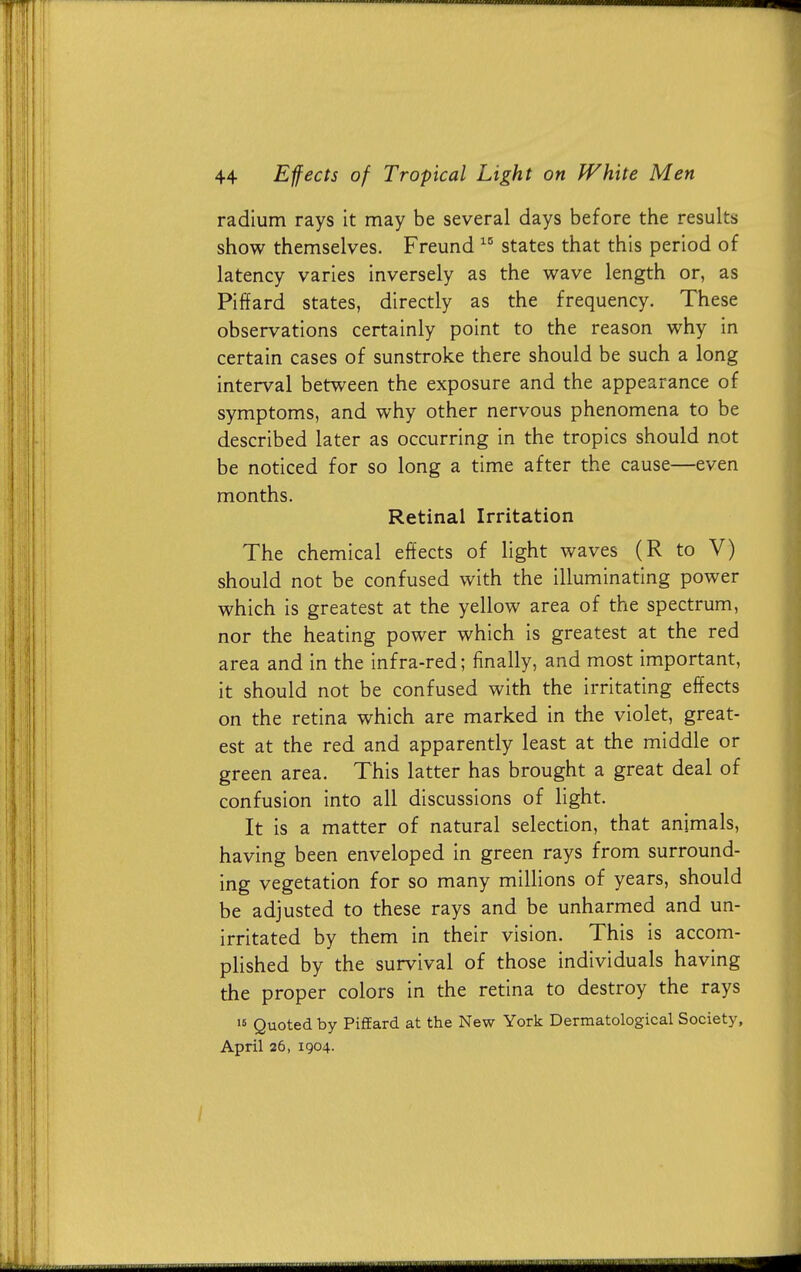 radium rays it may be several days before the results show themselves. Freund 10 states that this period of latency varies inversely as the wave length or, as Piffard states, directly as the frequency. These observations certainly point to the reason why in certain cases of sunstroke there should be such a long interval between the exposure and the appearance of symptoms, and why other nervous phenomena to be described later as occurring in the tropics should not be noticed for so long a time after the cause—even months. Retinal Irritation The chemical effects of light waves (R to V) should not be confused with the illuminating power which is greatest at the yellow area of the spectrum, nor the heating power which is greatest at the red area and in the infra-red; finally, and most important, it should not be confused with the irritating effects on the retina which are marked in the violet, great- est at the red and apparently least at the middle or green area. This latter has brought a great deal of confusion into all discussions of light. It is a matter of natural selection, that animals, having been enveloped in green rays from surround- ing vegetation for so many millions of years, should be adjusted to these rays and be unharmed and un- irritated by them in their vision. This is accom- plished by the survival of those individuals having the proper colors in the retina to destroy the rays 15 Quoted by Piffard at the New York Dermatological Society, April 26, 1904.