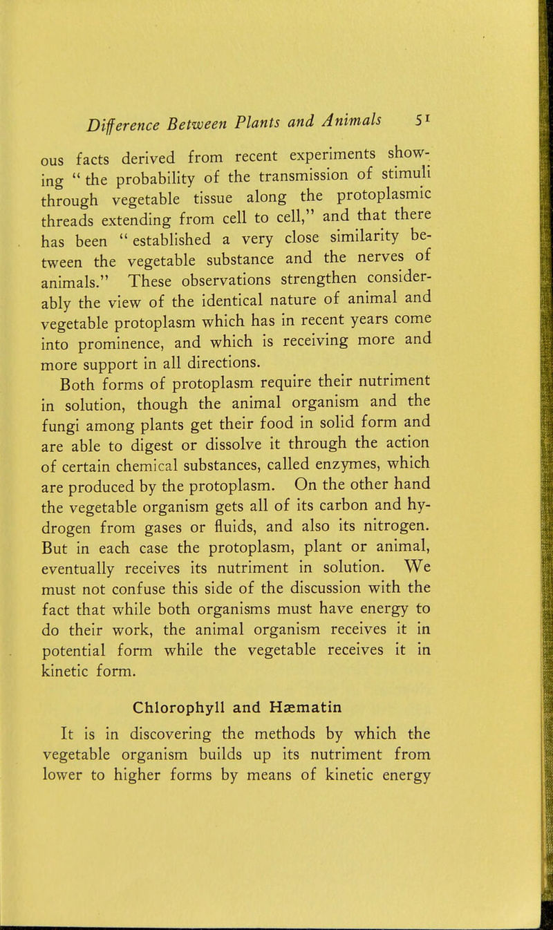 ous facts derived from recent experiments show- ing  the probability of the transmission of stimuli through vegetable tissue along the protoplasmic threads extending from cell to cell, and that there has been established a very close similarity be- tween the vegetable substance and the nerves of animals. These observations strengthen consider- ably the view of the identical nature of animal and vegetable protoplasm which has in recent years come into prominence, and which is receiving more and more support in all directions. Both forms of protoplasm require their nutriment in solution, though the animal organism and the fungi among plants get their food in solid form and are able to digest or dissolve it through the action of certain chemical substances, called enzymes, which are produced by the protoplasm. On the other hand the vegetable organism gets all of its carbon and hy- drogen from gases or fluids, and also its nitrogen. But in each case the protoplasm, plant or animal, eventually receives its nutriment in solution. We must not confuse this side of the discussion with the fact that while both organisms must have energy to do their work, the animal organism receives it in potential form while the vegetable receives it in kinetic form. Chlorophyll and Haematin It is in discovering the methods by which the vegetable organism builds up its nutriment from lower to higher forms by means of kinetic energy