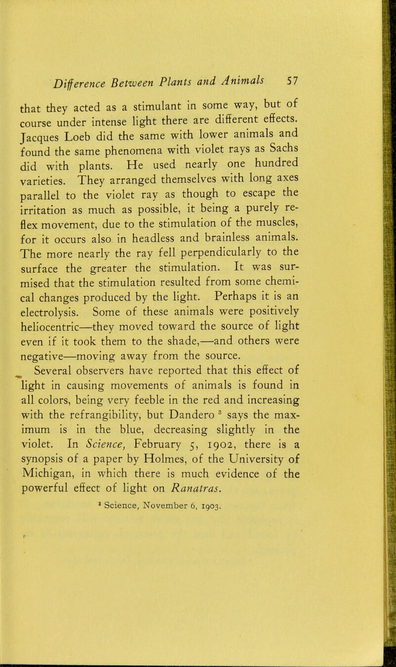 that they acted as a stimulant in some way, but of course under intense light there are different effects. Jacques Loeb did the same with lower animals and found the same phenomena with violet rays as Sachs did with plants. He used nearly one hundred varieties. They arranged themselves with long axes parallel to the violet ray as though to escape the irritation as much as possible, it being a purely re- flex movement, due to the stimulation of the muscles, for it occurs also in headless and brainless animals. The more nearly the ray fell perpendicularly to the surface the greater the stimulation. It was sur- mised that the stimulation resulted from some chemi- cal changes produced by the light. Perhaps it is an electrolysis. Some of these animals were positively heliocentric—they moved toward the source of light even if it took them to the shade,—and others were negative—moving away from the source. Several observers have reported that this effect of light in causing movements of animals is found in all colors, being very feeble in the red and increasing with the refrangibility, but Dandero 3 says the max- imum is in the blue, decreasing slightly in the violet. In Science, February 5, 1902, there is a synopsis of a paper by Holmes, of the University of Michigan, in which there is much evidence of the powerful effect of light on Ranatras.