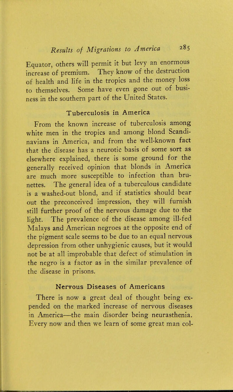 Equator, others will permit it but levy an enormous increase of premium. They know of the destruction of health and life in the tropics and the money loss to themselves. Some have even gone out of busi- ness in the southern part of the United States. Tuberculosis in America From the known increase of tuberculosis among white men in the tropics and among blond Scandi- navians in America, and from the well-known fact that the disease has a neurotic basis of some sort as elsewhere explained, there is some ground for the generally received opinion that blonds in America are much more susceptible to infection than bru- nettes. The general idea of a tuberculous candidate is a washed-out blond, and if statistics should bear out the preconceived impression, they will furnish still further proof of the nervous damage due to the light. The prevalence of the disease among ill-fed Malays and American negroes at the opposite end of the pigment scale seems to be due to an equal nervous depression from other unhygienic causes, but it would not be at all improbable that defect of stimulation in the negro is a factor as in the similar prevalence of the disease in prisons. Nervous Diseases of Americans There is now a great deal of thought being ex- pended on the marked increase of nervous diseases in America—the main disorder being neurasthenia. Every now and then we learn of some great man col-