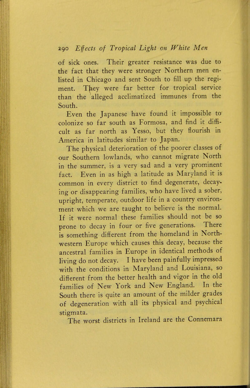 of sick ones. Their greater resistance was due to the fact that they were stronger Northern men en- listed in Chicago and sent South to fill up the regi- ment. T^iey were far better for tropical service than the alleged acclimatized immunes from the South. Even the Japanese have found it impossible to colonize so far south as Formosa, and find it diffi- cult as far north as Yesso, but they flourish in America in latitudes similar to Japan. The physical deterioration of the poorer classes of our Southern lowlands, who cannot migrate North in the summer, is a very sad and a very prominent fact. Even in as high a latitude as Maryland it is common in every district to find degenerate, decay, ing or disappearing families, who have lived a sober, upright, temperate, outdoor life in a country environ- ment which we are taught to believe is the normal. If it were normal these families should not be so prone to decay in four or five generations. There is something different from the homeland in North- western Europe which causes this decay, because the ancestral families in Europe in identical methods of living do not decay. I have been painfully impressed with the conditions in Maryland and Louisiana, so different from the better health and vigor in the old families of New York and New England. In the South there is quite an amount of the milder grades of degeneration with all its physical and psychical stigmata. The worst districts in Ireland are the Connemara