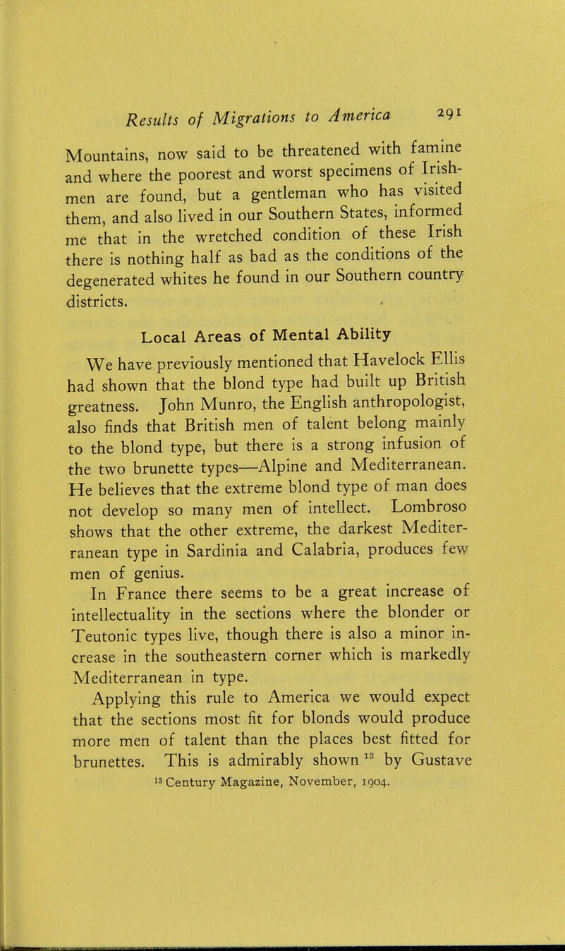 Mountains, now said to be threatened with famine and where the poorest and worst specimens of Irish- men are found, but a gentleman who has visited them, and also lived in our Southern States, informed me that in the wretched condition of these Irish there is nothing half as bad as the conditions of the degenerated whites he found in our Southern country districts. Local Areas of Mental Ability We have previously mentioned that Havelock Ellis had shown that the blond type had built up British greatness. John Munro, the English anthropologist, also finds that British men of talent belong mainly to the blond type, but there is a strong infusion of the two brunette types—Alpine and Mediterranean. He believes that the extreme blond type of man does not develop so many men of intellect. Lombroso shows that the other extreme, the darkest Mediter- ranean type in Sardinia and Calabria, produces few men of genius. In France there seems to be a great increase of intellectuality in the sections where the blonder or Teutonic types live, though there is also a minor in- crease in the southeastern corner which is markedly Mediterranean in type. Applying this rule to America we would expect that the sections most fit for blonds would produce more men of talent than the places best fitted for brunettes. This is admirably shown13 by Gustave 13 Century Magazine, November, 1904.