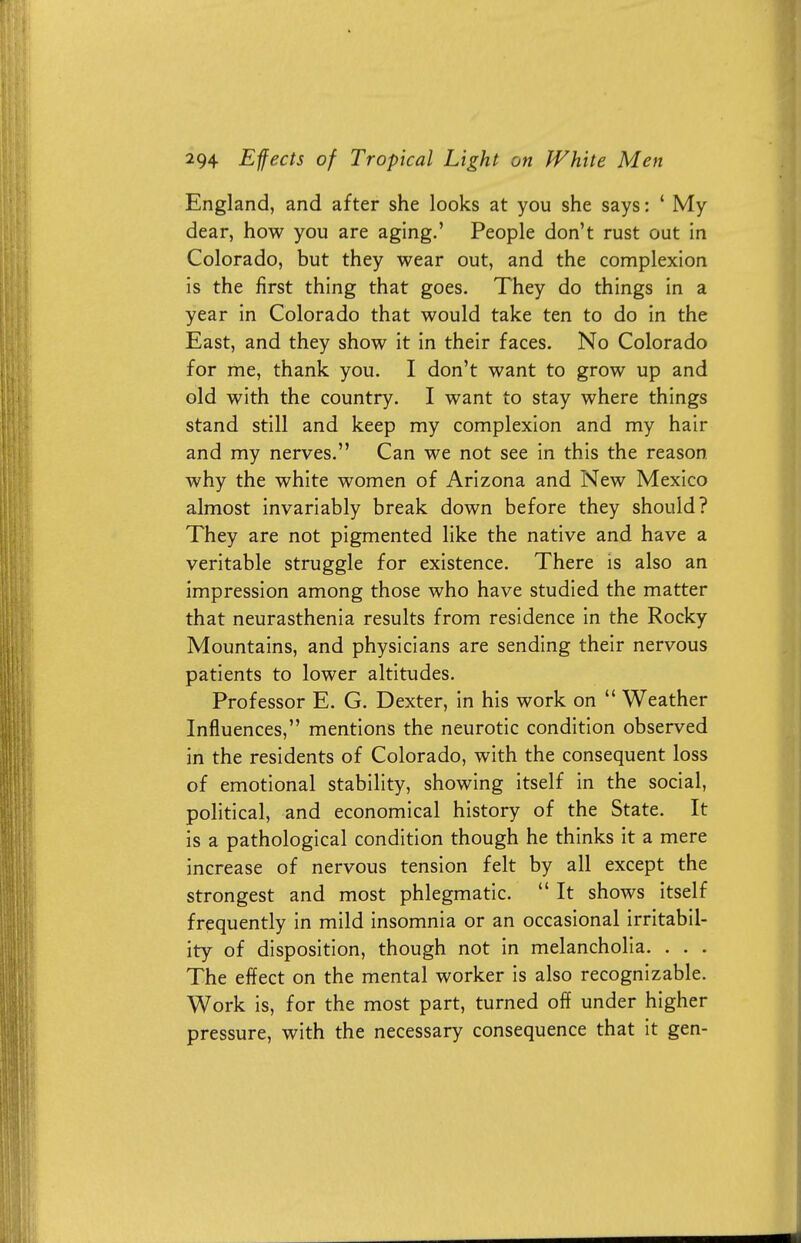 England, and after she looks at you she says: ' My dear, how you are aging.' People don't rust out in Colorado, but they wear out, and the complexion is the first thing that goes. They do things in a year in Colorado that would take ten to do in the East, and they show it in their faces. No Colorado for me, thank you. I don't want to grow up and old with the country. I want to stay where things stand still and keep my complexion and my hair and my nerves. Can we not see in this the reason why the white women of Arizona and New Mexico almost invariably break down before they should? They are not pigmented like the native and have a veritable struggle for existence. There is also an impression among those who have studied the matter that neurasthenia results from residence in the Rocky Mountains, and physicians are sending their nervous patients to lower altitudes. Professor E. G. Dexter, in his work on  Weather Influences, mentions the neurotic condition observed in the residents of Colorado, with the consequent loss of emotional stability, showing itself in the social, political, and economical history of the State. It is a pathological condition though he thinks it a mere increase of nervous tension felt by all except the strongest and most phlegmatic.  It shows itself frequently in mild insomnia or an occasional irritabil- ity of disposition, though not in melancholia. . . . The effect on the mental worker is also recognizable. Work is, for the most part, turned off under higher pressure, with the necessary consequence that it gen-
