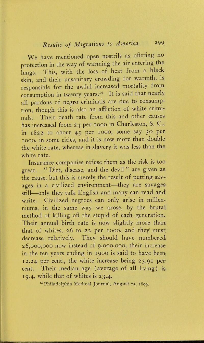 We have mentioned open nostrils as offering no protection in the way of warming the air entering the lungs. This, with the loss of heat from a black skin, and their unsanitary crowding for warmth, is responsible for the awful increased mortality from consumption in twenty years.14 It is said that nearly all pardons of negro criminals are due to consump- tion, though this is also an affliction of white crimi- nals. Their death rate from this and other causes has increased from 24 per 1000 in Charleston, S. C, in 1822 to about 45 per 1000, some say 50 per 1000, in some cities, and it is now more than double the white rate, whereas in slavery it was less than the white rate. Insurance companies refuse them as the risk is too great.  Dirt, disease, and the devil  are given as the cause, but this is merely the result of putting sav- ages in a civilized environment—they are savages still—only they talk English and many can read and write. Civilized negroes can only arise in millen- niums, in the same way we arose, by the brutal method of killing off the stupid of each generation. Their annual birth rate is now slightly more than that of whites, 26 to 22 per 1000, and they' must decrease relatively. They should have numbered 26,000,000 now instead of 9,000,000, their increase in the ten years ending in 1900 is said to have been 12.24 per cent., the white increase being 23.91 per cent. Their median age (average of all living) is 19.4, while that of whites is 23.4. 14 Philadelphia Medical Journal, August 25, 1899.