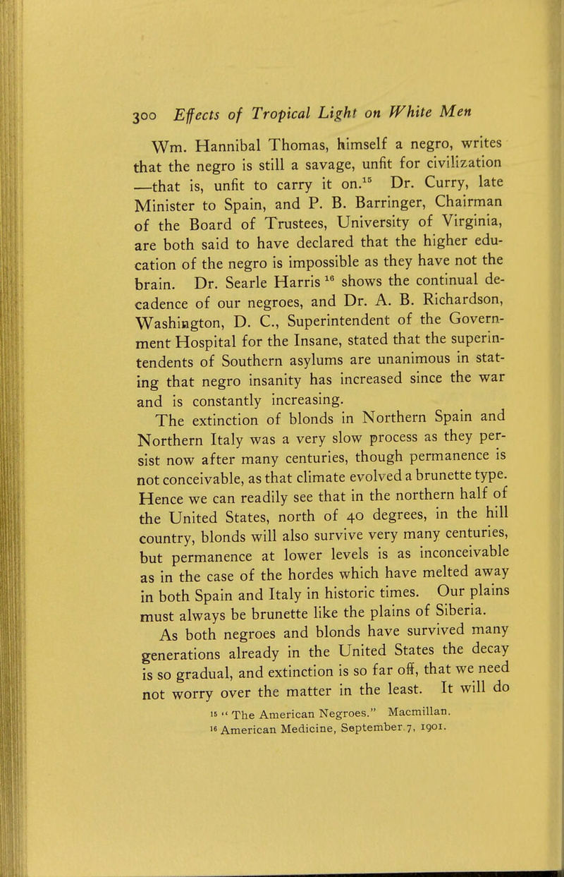 Wm. Hannibal Thomas, himself a negro, writes that the negro is still a savage, unfit for civilization —that is, unfit to carry it on.15 Dr. Curry, late Minister to Spain, and P. B. Barringer, Chairman of the Board of Trustees, University of Virginia, are both said to have declared that the higher edu- cation of the negro is impossible as they have not the brain. Dr. Searle Harris 16 shows the continual de- cadence of our negroes, and Dr. A. B. Richardson, Washington, D. C, Superintendent of the Govern- ment Hospital for the Insane, stated that the superin- tendents of Southern asylums are unanimous in stat- ing that negro insanity has increased since the war and is constantly increasing. The extinction of blonds in Northern Spain and Northern Italy was a very slow process as they per- sist now after many centuries, though permanence is not conceivable, as that climate evolved a brunette type. Hence we can readily see that in the northern half of the United States, north of 40 degrees, in the hill country, blonds will also survive very many centuries, but permanence at lower levels is as inconceivable as in the case of the hordes which have melted away in both Spain and Italy in historic times. Our plains must always be brunette like the plains of Siberia. As both negroes and blonds have survived many generations already in the United States the decay is so gradual, and extinction is so far off, that we need not worry over the matter in the least. It wdl do 16  The American Negroes. Macmillan. 16 American Medicine, September 7, 1901.