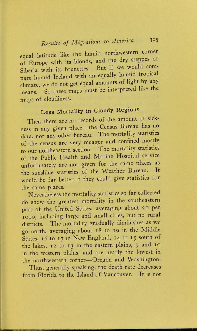 equal latitude like the humid northwestern corner of Europe with its blonds, and the dry steppes of Siberia with its brunettes. But if we would com- pare humid Ireland with an equally humid tropical climate, we do not get equal amounts of light by any means. So these maps must be interpreted like the maps of cloudiness. Less Mortality in Cloudy Regions Then there are no records of the amount of sick- ness in any given place—the Census Bureau has no data, nor any other bureau. The mortality statistics of the census are very meager and confined mostly to our northeastern section. The mortality statistics of the Public Health and Marine Hospital service unfortunately are not given for the same places as the sunshine statistics of the Weather Bureau. It would be far better if they could give statistics for the same places. Nevertheless the mortality statistics so far collected do show the greatest mortality in the southeastern part of the United States, averaging about 20 per 1000, including large and small cities, but no rural districts. The mortality gradually diminishes as we go north, averaging about 18 to 19 in the Middle States, 16 to 17 in New England, 14 to 15 south of the lakes, 12 to 13 in the eastern plains, 9 and 10 in the western plains, and are nearly the lowest in the northwestern corner—Oregon and Washington. Thus, generally speaking, the death rate decreases from Florida to the Island of Vancouver. It is not