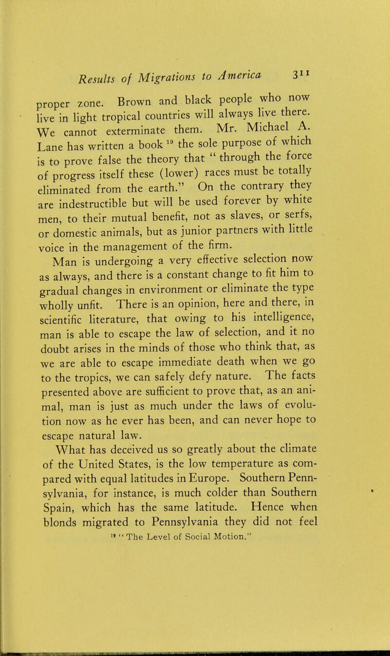 proper zone. Brown and black people who now live in light tropical countries will always live there. We cannot exterminate them. Mr. Michael A. Lane has written a book 19 the sole purpose of which is to prove false the theory that  through the force of progress itself these (lower) races must be totally eliminated from the earth. On the contrary they are indestructible but will be used forever by white men, to their mutual benefit, not as slaves, or serfs, or domestic animals, but as junior partners with little voice in the management of the firm. Man is undergoing a very effective selection now as always, and there is a constant change to fit him to gradual changes in environment or eliminate the type wholly unfit. There is an opinion, here and there, in scientific literature, that owing to his intelligence, man is able to escape the law of selection, and it no doubt arises in the minds of those who think that, as we are able to escape immediate death when we go to the tropics, we can safely defy nature. The facts presented above are sufficient to prove that, as an ani- mal, man is just as much under the laws of evolu- tion now as he ever has been, and can never hope to escape natural law. What has deceived us so greatly about the climate of the United States, is the low temperature as com- pared with equal latitudes in Europe. Southern Penn- sylvania, for instance, is much colder than Southern Spain, which has the same latitude. Hence when blonds migrated to Pennsylvania they did not feel » The Level of Social Motion.