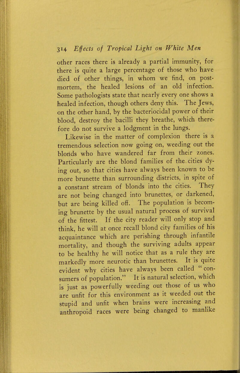 other races there is already a partial immunity, for there is quite a large percentage of those who have died of other things, in whom we find, on post- mortem, the healed lesions of an old infection. Some pathologists state that nearly every one shows a healed infection, though others deny this. The Jews, on the other hand, by the bacteriocidal power of their blood, destroy the bacilli they breathe, which there- fore do not survive a lodgment in the lungs. Likewise in the matter of complexion there is a tremendous selection now going on, weeding out the blonds who have wandered far from their zones. Particularly are the blond families of the cities dy- ing out, so that cities have always been known to be more brunette than surrounding districts, in spite of a constant stream of blonds into the cities. They are not being changed into brunettes, or darkened, but are being killed off. The population is becom- ing brunette by the usual natural process of survival of the fittest. If the city reader will only stop and think, he will at once recall blond city families of his acquaintance which are perishing through infantile mortality, and though the surviving adults appear to be healthy he will notice that as a rule they are markedly more neurotic than brunettes. It is quite evident why cities have always been called  con- sumers of population, It is natural selection, which is just as powerfully weeding out those of us who are unfit for this environment as it weeded out the stupid and unfit when brains were increasing and anthropoid races were being changed to manlike