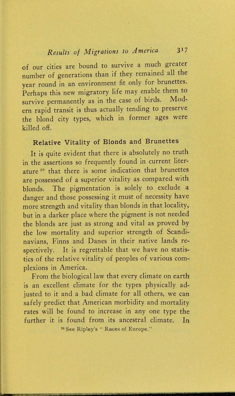 of our cities are bound to survive a much greater number of generations than if they remained all the year round in an environment fit only for brunettes. Perhaps this new migratory life may enable them to survive permanently as in the case of birds. Mod- ern rapid transit is thus actually tending to preserve the blond city types, which in former ages were killed off. Relative Vitality of Blonds and Brunettes It is quite evident that there is absolutely no truth in the assertions so frequently found in current liter- ature 20 that there is some indication that brunettes are possessed of a superior vitality as compared with blonds. The pigmentation is solely to exclude a danger and those possessing it must of necessity have more strength and vitality than blonds in that locality, but in a darker place where the pigment is not needed the blonds are just as strong and vital as proved by the low mortality and superior strength of Scandi- navians, Finns and Danes in their native lands re- spectively. It is regrettable that we have no statis- tics of the relative vitality of peoples of various com- plexions in America. From the biological law that every climate on earth is an excellent climate for the types physically ad- justed to it and a bad climate for all others, we can safely predict that American morbidity and mortality rates will be found to increase in any one type the further it is found from its ancestral climate. In 50 See Ripley's  Races of Europe. ■MM