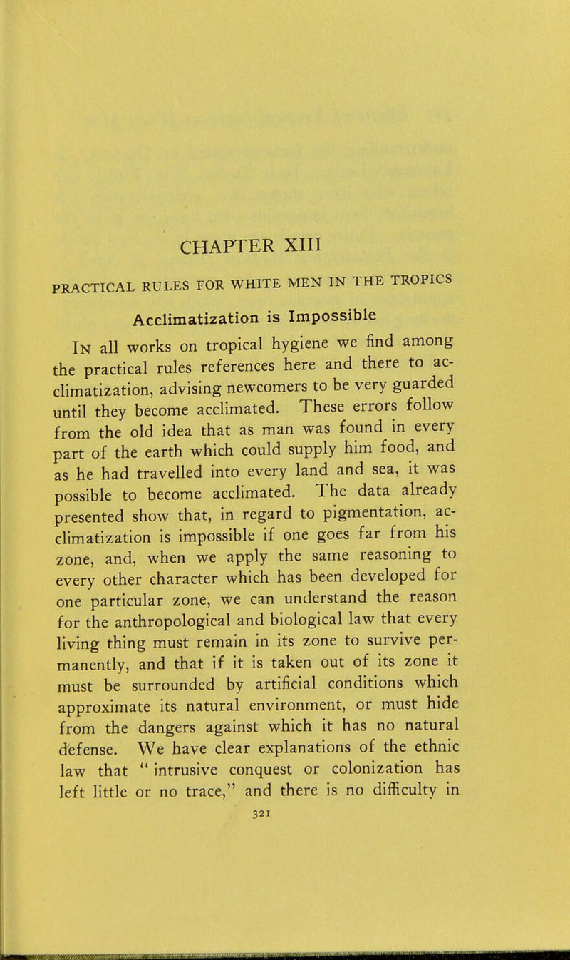 CHAPTER XIII PRACTICAL RULES FOR WHITE MEN IN THE TROPICS Acclimatization is Impossible In all works on tropical hygiene we find among the practical rules references here and there to ac- climatization, advising newcomers to be very guarded until they become acclimated. These errors follow from the old idea that as man was found in every part of the earth which could supply him food, and as he had travelled into every land and sea, it was possible to become acclimated. The data already presented show that, in regard to pigmentation, ac- climatization is impossible if one goes far from his zone, and, when we apply the same reasoning to every other character which has been developed for one particular zone, we can understand the reason for the anthropological and biological law that every living thing must remain in its zone to survive per- manently, and that if it is taken out of its zone it must be surrounded by artificial conditions which approximate its natural environment, or must hide from the dangers against which it has no natural defense. We have clear explanations of the ethnic law that  intrusive conquest or colonization has left little or no trace, and there is no difficulty in