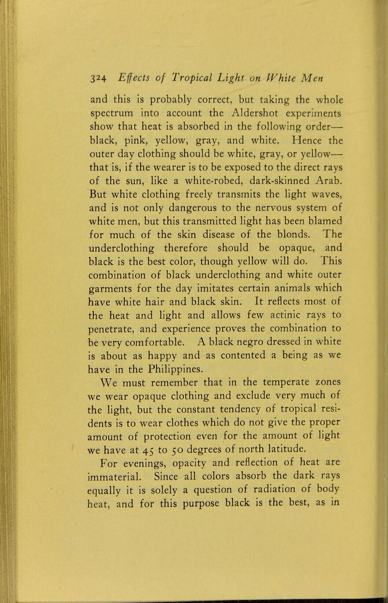 and this is probably correct, but taking the whole spectrum into account the Aldershot experiments show that heat is absorbed in the following order— black, pink, yellow, gray, and white. Hence the outer day clothing should be white, gray, or yellow— that is, if the wearer is to be exposed to the direct rays of the sun, like a white-robed, dark-skinned Arab. But white clothing freely transmits the light waves, and is not only dangerous to the nervous system of white men, but this transmitted light has been blamed for much of the skin disease of the blonds. The underclothing therefore should be opaque, and black is the best color, though yellow will do. This combination of black underclothing and white outer garments for the day imitates certain animals which have white hair and black skin. It reflects most of the heat and light and allows few actinic rays to penetrate, and experience proves the combination to be very comfortable. A black negro dressed in white is about as happy and as contented a being as we have in the Philippines. We must remember that in the temperate zones we wear opaque clothing and exclude very much of the light, but the constant tendency of tropical resi- dents is to wear clothes which do not give the proper amount of protection even for the amount of light we have at 45 to 50 degrees of north latitude. For evenings, opacity and reflection of heat are immaterial. Since all colors absorb the dark rays equally it is solely a question of radiation of body heat, and for this purpose black is the best, as in