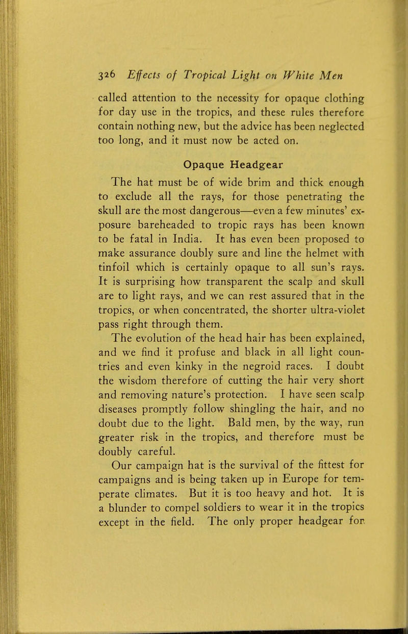 called attention to the necessity for opaque clothing for day use in the tropics, and these rules therefore contain nothing new, but the advice has been neglected too long, and it must now be acted on. Opaque Headgear The hat must be of wide brim and thick enough to exclude all the rays, for those penetrating the skull are the most dangerous—even a few minutes' ex- posure bareheaded to tropic rays has been known to be fatal in India. It has even been proposed to make assurance doubly sure and line the helmet with tinfoil which is certainly opaque to all sun's rays. It is surprising how transparent the scalp and skull are to light rays, and we can rest assured that in the tropics, or when concentrated, the shorter ultra-violet pass right through them. The evolution of the head hair has been explained, and we find it profuse and black in all light coun- tries and even kinky in the negroid races. I doubt the wisdom therefore of cutting the hair very short and removing nature's protection. I have seen scalp diseases promptly follow shingling the hair, and no doubt due to the light. Bald men, by the way, run greater risk in the tropics, and therefore must be doubly careful. Our campaign hat is the survival of the fittest for campaigns and is being taken up in Europe for tem- perate climates. But it is too heavy and hot. It is a blunder to compel soldiers to wear it in the tropics except in the field. The only proper headgear for