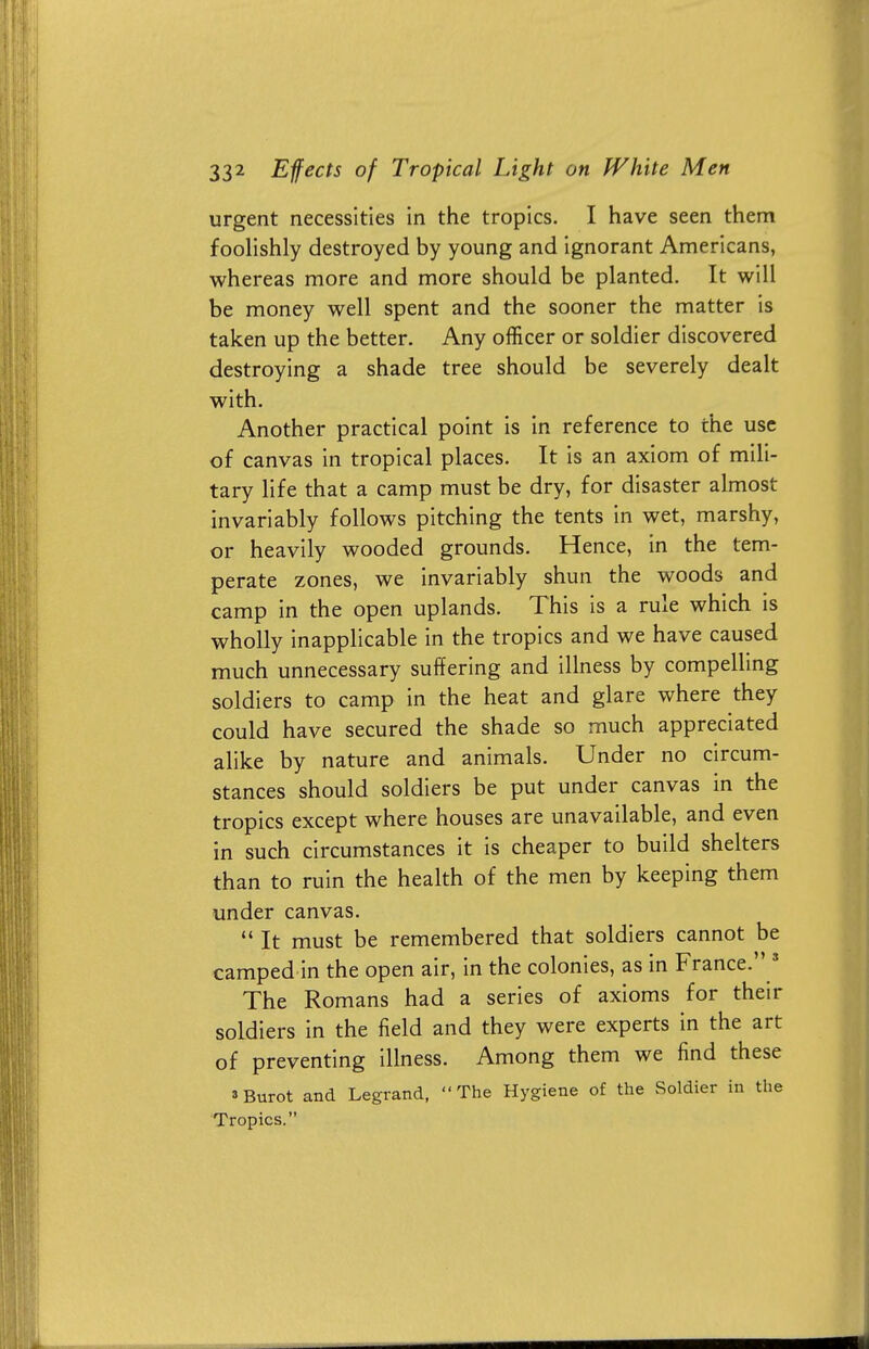 urgent necessities in the tropics. I have seen them foolishly destroyed by young and ignorant Americans, whereas more and more should be planted. It will be money well spent and the sooner the matter is taken up the better. Any officer or soldier discovered destroying a shade tree should be severely dealt with. Another practical point is in reference to the use of canvas in tropical places. It is an axiom of mili- tary life that a camp must be dry, for disaster almost invariably follows pitching the tents in wet, marshy, or heavily wooded grounds. Hence, in the tem- perate zones, we invariably shun the woods and camp in the open uplands. This is a rule which is wholly inapplicable in the tropics and we have caused much unnecessary suffering and illness by compelling soldiers to camp in the heat and glare where they could have secured the shade so much appreciated alike by nature and animals. Under no circum- stances should soldiers be put under canvas in the tropics except where houses are unavailable, and even in such circumstances it is cheaper to build shelters than to ruin the health of the men by keeping them under canvas.  It must be remembered that soldiers cannot be camped in the open air, in the colonies, as in France. 3 The Romans had a series of axioms for their soldiers in the field and they were experts in the art of preventing illness. Among them we find these 3 Buret and Legrand, The Hygiene of the Soldier in the Tropics.