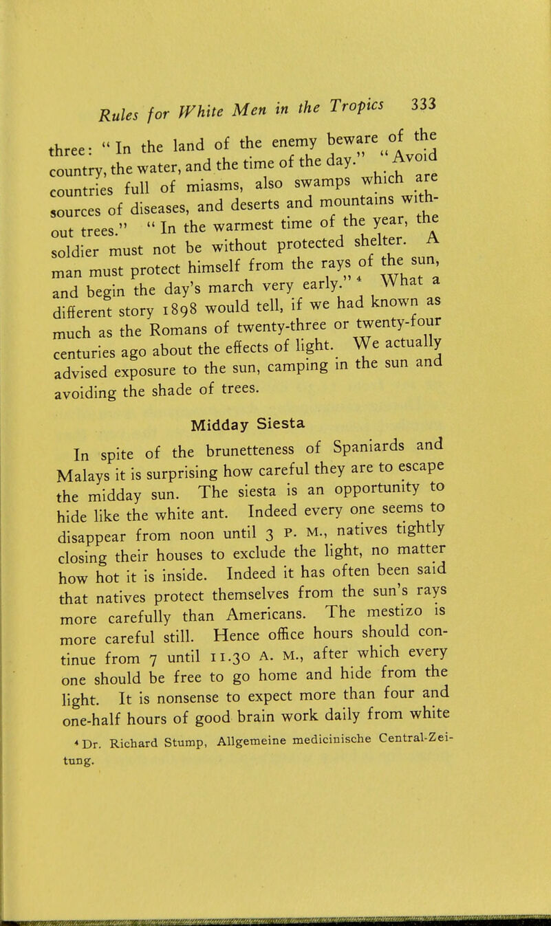 three: In the land of the enemy beware of the country, the water, and the time of the day. Avoid countries full of miasms, also swamps which - sources of diseases, and deserts and mountainswith out trees.  In the warmest time of the year, the soldier must not be without protected shelter. A man must protect himself from the rays of the= sun, and begin the day's march very early What a different story 1898 would tell, if we had known as much as the Romans of twenty-three or twenty-four centuries ago about the effects of light. We actually advised exposure to the sun, camping in the sun and avoiding the shade of trees. Midday Siesta In spite of the brunetteness of Spaniards and Malays it is surprising how careful they are to escape the midday sun. The siesta is an opportunity to hide like the white ant. Indeed every one seems to disappear from noon until 3 P- M., natives tightly closing their houses to exclude the light, no matter how hot it is inside. Indeed it has often been said that natives protect themselves from the sun's rays more carefully than Americans. The mestizo is more careful still. Hence office hours should con- tinue from 7 until 11.30 A. M., after which every one should be free to go home and hide from the light. It is nonsense to expect more than four and one-half hours of good brain work daily from white *Dr. Richard Stump, Allgemeine medicinische Central-Zei- tung.