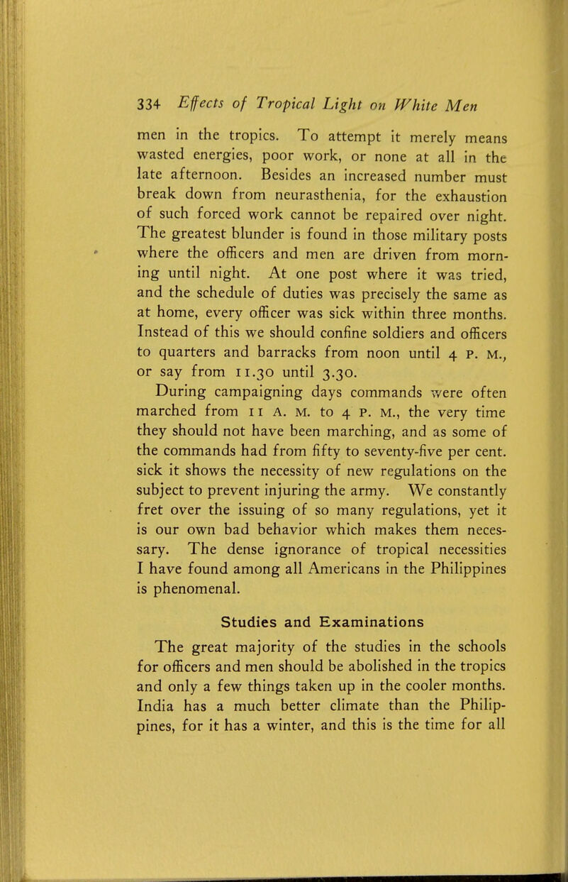 men in the tropics. To attempt it merely means wasted energies, poor work, or none at all in the late afternoon. Besides an increased number must break down from neurasthenia, for the exhaustion of such forced work cannot be repaired over night. The greatest blunder is found in those military posts where the officers and men are driven from morn- ing until night. At one post where it was tried, and the schedule of duties was precisely the same as at home, every officer was sick within three months. Instead of this we should confine soldiers and officers to quarters and barracks from noon until 4 p. m.; or say from 11.30 until 3.30. During campaigning days commands v/ere often marched from 11 A. m. to 4 p. m., the very time they should not have been marching, and as some of the commands had from fifty to seventy-five per cent, sick it shows the necessity of new regulations on the subject to prevent injuring the army. We constantly fret over the issuing of so many regulations, yet it is our own bad behavior which makes them neces- sary. The dense ignorance of tropical necessities I have found among all Americans in the Philippines is phenomenal. Studies and Examinations The great majority of the studies in the schools for officers and men should be abolished in the tropics and only a few things taken up in the cooler months. India has a much better climate than the Philip- pines, for it has a winter, and this is the time for all