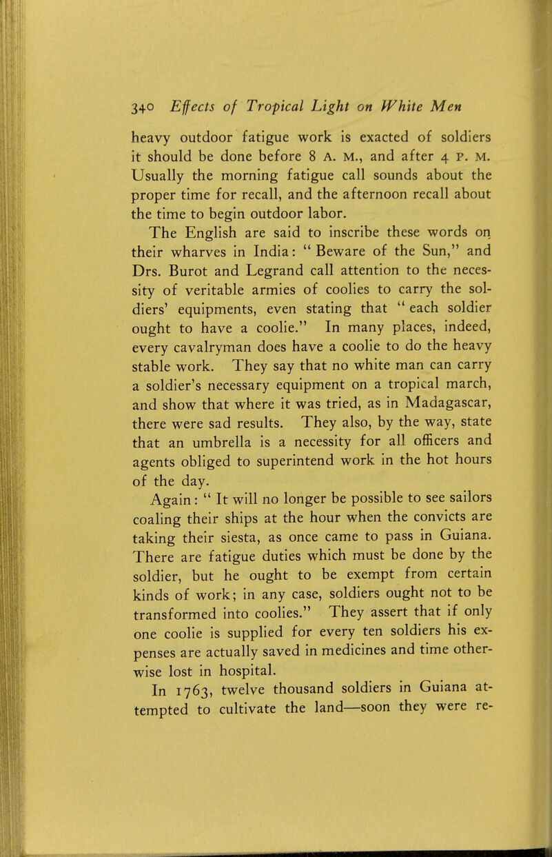 heavy outdoor fatigue work is exacted of soldiers it should be done before 8 A. M., and after 4 p. M. Usually the morning fatigue call sounds about the proper time for recall, and the afternoon recall about the time to begin outdoor labor. The English are said to inscribe these words on their wharves in India:  Beware of the Sun, and Drs. Burot and Legrand call attention to the neces- sity of veritable armies of coolies to carry the sol- diers' equipments, even stating that  each soldier ought to have a coolie. In many places, indeed, every cavalryman does have a coolie to do the heavy stable work. They say that no white man can carry a soldier's necessary equipment on a tropical march, and show that where it was tried, as in Madagascar, there were sad results. They also, by the way, state that an umbrella is a necessity for all officers and agents obliged to superintend work in the hot hours of the day. Again:  It will no longer be possible to see sailors coaling their ships at the hour when the convicts are taking their siesta, as once came to pass in Guiana. There are fatigue duties which must be done by the soldier, but he ought to be exempt from certain kinds of work; in any case, soldiers ought not to be transformed into coolies. They assert that if only one coolie is supplied for every ten soldiers his ex- penses are actually saved in medicines and time other- wise lost in hospital. In 1763, twelve thousand soldiers in Guiana at- tempted to cultivate the land—soon they were re-