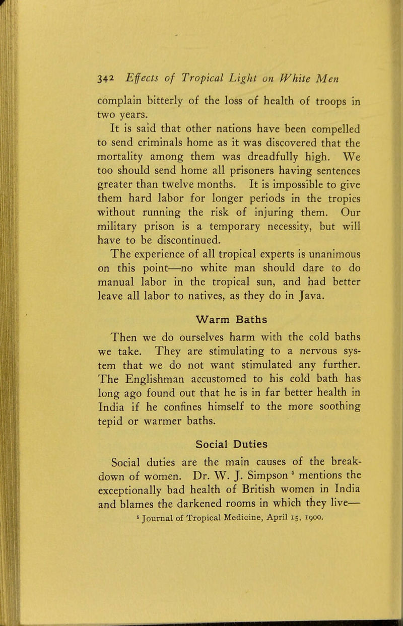 complain bitterly of the loss of health of troops in two years. It is said that other nations have been compelled to send criminals home as it was discovered that the mortality among them was dreadfully high. We too should send home all prisoners having sentences greater than twelve months. It is impossible to give them hard labor for longer periods in the tropics without running the risk of injuring them. Our military prison is a temporary necessity, but will have to be discontinued. The experience of all tropical experts is unanimous on this point—no white man should dare to do manual labor in the tropical sun, and had better leave all labor to natives, as they do in Java. Warm Baths Then we do ourselves harm with the cold baths we take. They are stimulating to a nervous sys- tem that we do not want stimulated any further. The Englishman accustomed to his cold bath has long ago found out that he is in far better health in India if he confines himself to the more soothing tepid or warmer baths. Social Duties Social duties are the main causes of the break- down of women. Dr. W. J. Simpson 5 mentions the exceptionally bad health of British women in India and blames the darkened rooms in which they live—