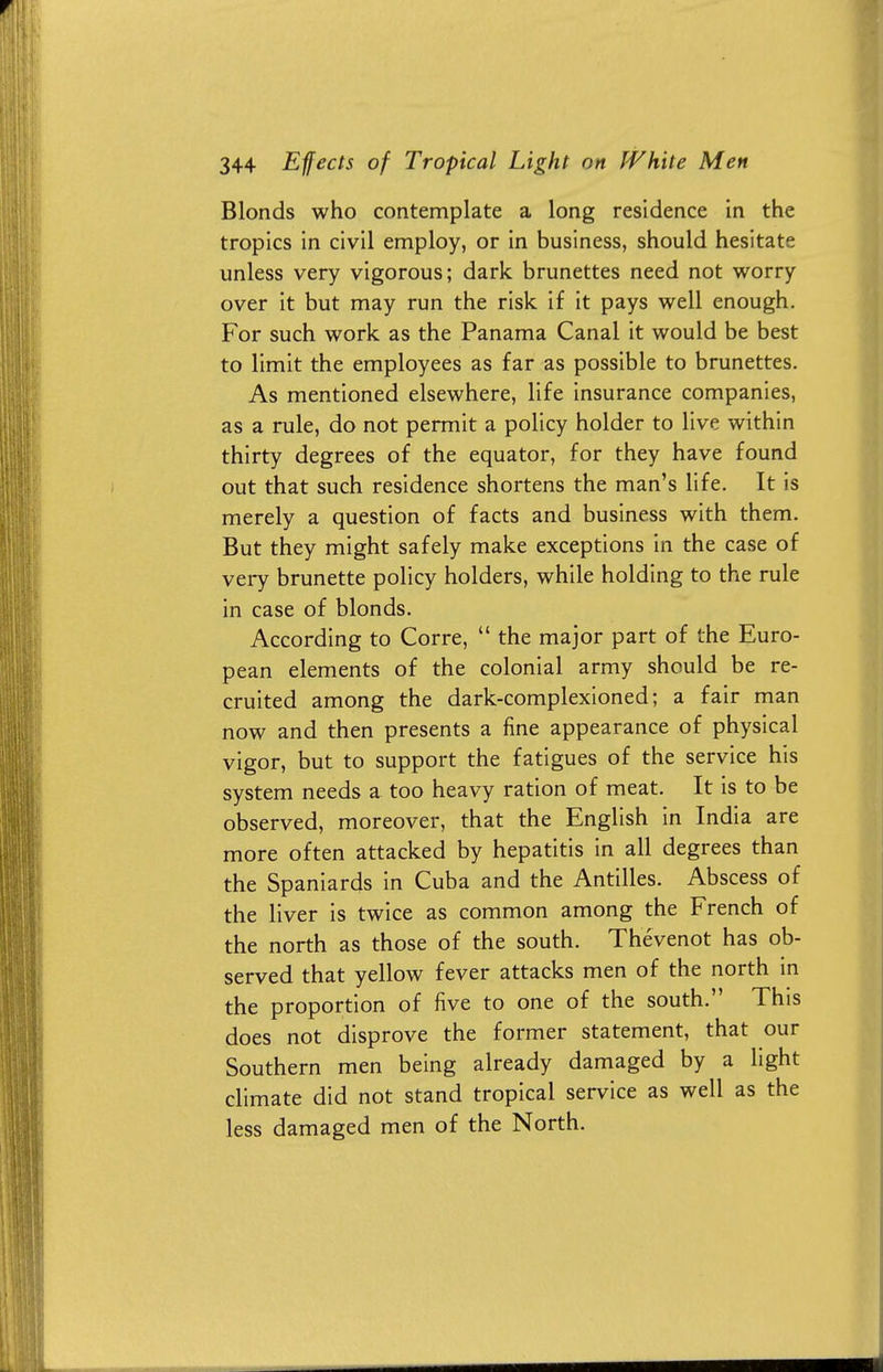 Blonds who contemplate a long residence in the tropics in civil employ, or in business, should hesitate unless very vigorous; dark brunettes need not worry over it but may run the risk if it pays well enough. For such work as the Panama Canal it would be best to limit the employees as far as possible to brunettes. As mentioned elsewhere, life insurance companies, as a rule, do not permit a policy holder to live within thirty degrees of the equator, for they have found out that such residence shortens the man's life. It is merely a question of facts and business with them. But they might safely make exceptions in the case of very brunette policy holders, while holding to the rule in case of blonds. According to Corre,  the major part of the Euro- pean elements of the colonial army should be re- cruited among the dark-complexioned; a fair man now and then presents a fine appearance of physical vigor, but to support the fatigues of the service his system needs a too heavy ration of meat. It is to be observed, moreover, that the English in India are more often attacked by hepatitis in all degrees than the Spaniards in Cuba and the Antilles. Abscess of the liver is twice as common among the French of the north as those of the south. Thevenot has ob- served that yellow fever attacks men of the north in the proportion of five to one of the south. This does not disprove the former statement, that our Southern men being already damaged by a light climate did not stand tropical service as well as the less damaged men of the North.