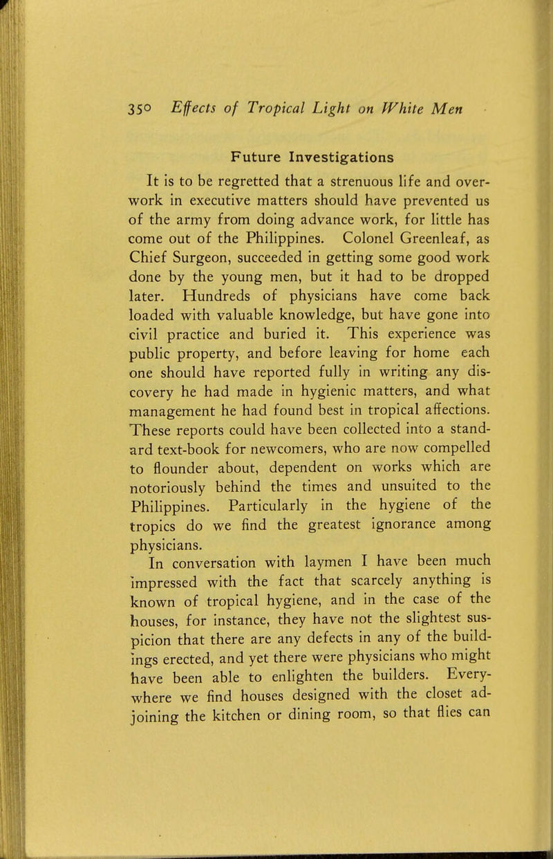 Future Investigations It is to be regretted that a strenuous life and over- work in executive matters should have prevented us of the army from doing advance work, for little has come out of the Philippines. Colonel Greenleaf, as Chief Surgeon, succeeded in getting some good work done by the young men, but it had to be dropped later. Hundreds of physicians have come back loaded with valuable knowledge, but have gone into civil practice and buried it. This experience was public property, and before leaving for home each one should have reported fully in writing any dis- covery he had made in hygienic matters, and what management he had found best in tropical affections. These reports could have been collected into a stand- ard text-book for newcomers, who are now compelled to flounder about, dependent on works which are notoriously behind the times and unsuited to the Philippines. Particularly in the hygiene of the tropics do we find the greatest ignorance among physicians. In conversation with laymen I have been much impressed with the fact that scarcely anything is known of tropical hygiene, and in the case of the houses, for instance, they have not the slightest sus- picion that there are any defects in any of the build- ings erected, and yet there were physicians who might have been able to enlighten the builders. Every- where we find houses designed with the closet ad- joining the kitchen or dining room, so that flies can