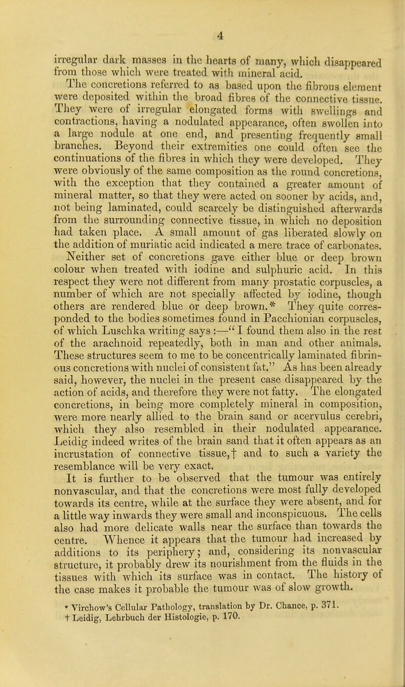 A irregular dark masses in the hearts of many, which disappeared from those which were treated with mineral acid. The concretions referred to as based upon the fibrous element were deposited within the broad fibres of the connective tissue. They were of irregular elongated forms with swellings and contractions, having a nodulated appearance, often swollen into a large nodule at one end, and presenting frequently small branches. Beyond their extremities one could often see the continuations of the fibres in which they were developed. They were obviously of the same composition as the round concretions, with the exception that they contained a greater amount of mineral matter, so that they were acted on sooner by acids, and, not being laminated, could scarcely be distinguished afterwards from the surrounding connective tissue, in which no deposition had taken place, A small amount of gas liberated slowly on the addition of muriatic acid indicated a mere trace of carbonates. Neither set of concretions gave either blue or deep brown colour when treated with iodine and sulphuric acid. In this respect they were not different from many prostatic corpuscles, a number of which are not specially affected by iodine, though others are rendered blue or deep brown.* They quite corres- ponded to the bodies sometimes found in Pacchionian corpuscles, of which Luschka writing says:— I found them also in the rest of the arachnoid repeatedly, both in man and other animals. These structures seem to me to be concentrically laminated fibrin- ous concretions with nuclei of consistent fat. As has been already said, however, the nuclei in the present case disappeared by the action of acids, and therefore they were not fatty. The elongated concretions, in being more completely mineral in composition, were more nearly allied to the brain sand or acervulus cerebri, which they also resembled in their nodulated appearance. Leidig indeed writes of the brain sand that it often appears as an incrustation of connective tissue, t and to such a variety the resemblance will be very exact. It is further to be observed that the tumour was entirely nonvascular, and that the concretions were most fully developed towards its centre, while at the surface they were absent, and for a little way inwards they were small and inconspicuous. The cells also had more delicate walls near the surface than towards the centre. Whence it appears that the tumour had increased by additions to its periphery; and, considering its nonvascular structure, it probably drew its nourishment from the fluids in the tissues with which its surface was in contact. The history of the case makes it probable the tumour was of slow growth. * Virchow's Cellular Pathology, translation by Dr. Chance, p. 371. t Leidig, Lebrbuch der Histologic, p. 170.