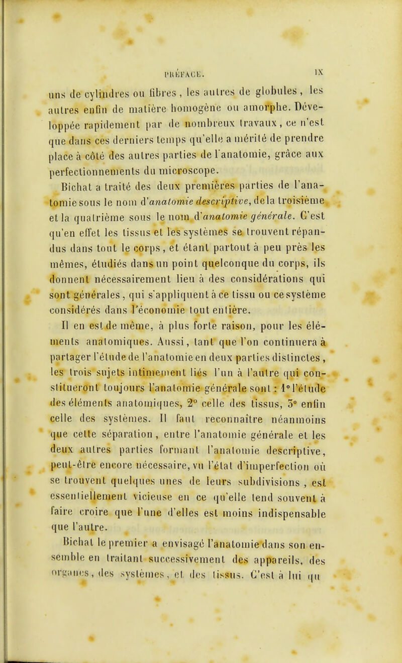 uns de cylindres ou libres , les au 1res de globules , les autres enfin de matière homogène ou amorphe. Déve- loppée rapidement par de nombreux travaux, ce n'est que dans ces derniers temps qu'elle a mérité de prendre place à côté des autres parties de l'anatomie, grâce aux perfectionnements du microscope. Bichat a traité des deux premières parties de l'ana- tomie sous le nom ftanatomie descriptive, delà troisième et la quatrième sous le nom ^anatomie générale. C'est qu'en effet les tissus et les systèmes se trouvent répan- dus dans tout le corps, et étant partout à peu près les mêmes, étudiés dans un point quelconque du corps, ils donnent nécessairement lieu à des considérations qui sont générales, qui s'appliquent à ce tissu ou cesystème considérés dans l'économie toutenlière. Il en est de même, à plus forte raison, pour les élé- ments analomiques. Aussi, tant que l'on continuera à partager l'étude de l'anatomie en deux parties distinctes, les trois sujets intimement liés l'un à l'autre qui con- stitueront toujours l'anatomie générale sont : l°l'élude des éléments anatomiques, 2° celle des tissus, 5° enfin celle des systèmes. Il faut reconnaître néanmoins que celte séparation, entre l'anatomie générale et les deux autres parties formant l'anatomie descriptive, peut-être encore nécessaire, vu l'état d'imperfection où se trouvent quelques unes de leurs subdivisions , est essentiellement vicieuse en ce qu'elle tend souvent à faire croire que l'une d'elles est moins indispensable que l'autre. Bichat le premier a envisage ranatomie dans son en- semble en traitant successivement des appareils, des orgatiies, defc systèmes, et des tissus. C'est à lui qui