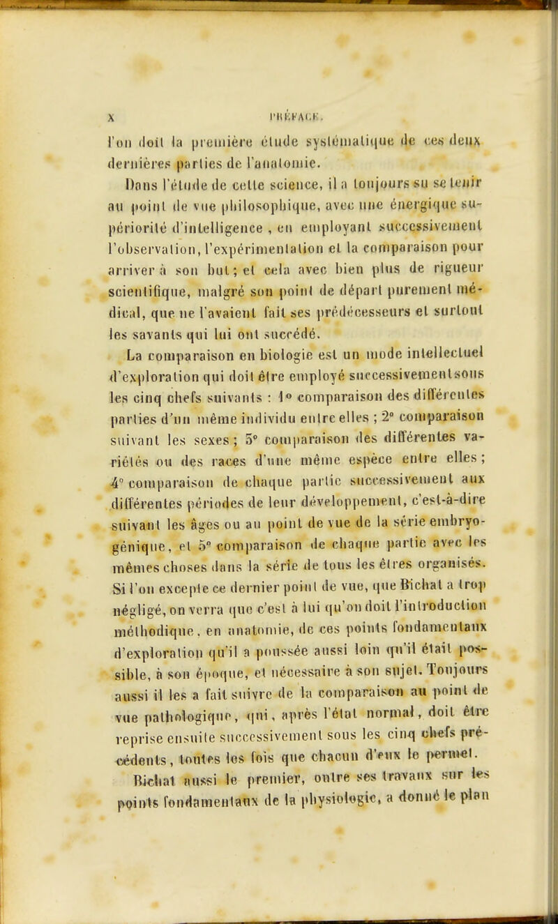 l'on doil la première étude systématique «le ces deux dfifiiîèrçs parties de l'analoinic. Dons l'étude de cette science, il a toujours su se tenir au point de vue philosophique, avec une énergique su- périorité d'intelligence , en employant successivement l'observation, l'expérimentation et la comparaison pour arrivera son but; et cela avec bien plus de rigueur scientifique, malgré son point de départ purement mé- dical, que ne l'avaient fait ses prédécesseurs et surtout les savants qui lui ont succédé. La comparaison en biologie est un mode intellectuel d'exploration qui doit être employé successivement sous les cinq chefs suivants : 1° comparaison des différentes parties d'un même individu entre elles ; 2° comparaison suivant les sexes; 5° comparaison des différentes va- riétés ou des races d'une même espèce entre elles; A comparaison de chaque partie successivement aux différentes périodes de leur développement, c'est-à-dire suivant les âges ou an point de vue de la série embryo- génique, et o° comparaison de chaque partie avec 1rs mêmes choses dans la série de tous les êtres organisés. Si l'on excepte ce dernier point de vue, que Bïchat a trop négligé, on verra que c'est à lui qu'on doil l'introduction méthodique, en anatornie, de ces points fondamentaux d'exploration qu'il a poussée aussi loin qu'il élail pos- sible, à son époque, et nécessaire à son sujet. Toujours aussi il les a fait suivre de la comparaison au point de vue pathologique, qui, après l'état normal, doit être reprise ensuite successivement sous les cinq chefs pré- cédents, toutf s los fois que chacun d'eux le peniwl. Bidiat aussi le premier, outre ses travaux sur h>> points fondamentaux de la physiologie, a donné le plan