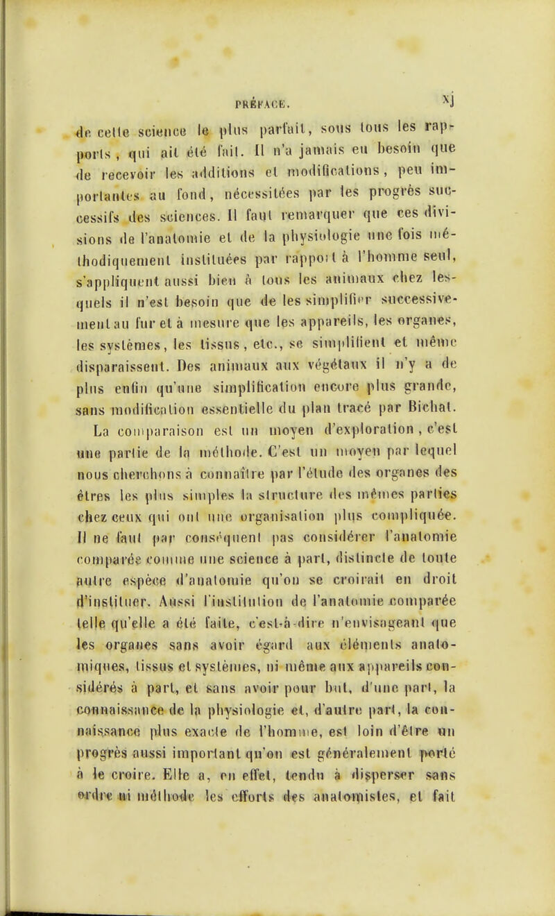 PREFACt. XJ de celte science le plus parfait, sous tous les rap- ports, qui ail été M]. Il n'a jamais eu besoin que de recevoir les additions et modifications , peu im- portantes au fond, nécessitées par les progrès suc- cessifs des sciences. Il faut remarquer que ces divi- sions de l'analomie et de la physiologie une l'ois mé- thodiquement instituées par rappoilà l'homme seul, s'appliquent aussi bien à tous les animaux chez les- quels il n'est besoin que de les simplifier successive- ment au fureta mesure que les appareils, les organes, les systèmes, les tissus, etc., se simplifient et même disparaissent. Des animaux aux végétaux il n'y a de plus enfin qu'une simplification encore plus grande, sans modification essentielle du plan tracé par Bichat. La comparaison est un moyen d'exploration , c'est une partie de la méthode. C'est un moyen par lequel nous cherchons à connaître par l'élude des organes des êtres les plus simples la structure des mêmes parties chez ceux qui oui une organisation plus compliquée. Il ne faut par conséquent pas considérer l'analomie comparée comme une science à part, distincte de toute autre espèce d'anatomie qu'on se croirait en droit d'instituer. Aussi l'institution de l'analomie comparée telle qu'elle a été faite, e*esl-à-dire n'envisageant que les organes sans avoir égard aux éléments analo- miques, tissus et systèmes, ni même aux appareils con- sidérés à part, et sans avoir pour but, d'une part, la connaissance de la physiologie et, d'autre part, la con- naissance plus exacte de l'homme, est loin d'être un progrès aussi important qu'on est généralement porté à le croire. Elle e, en effet, tendu à disperser sans idic ni méthode les efforts des anatomistes, el fait