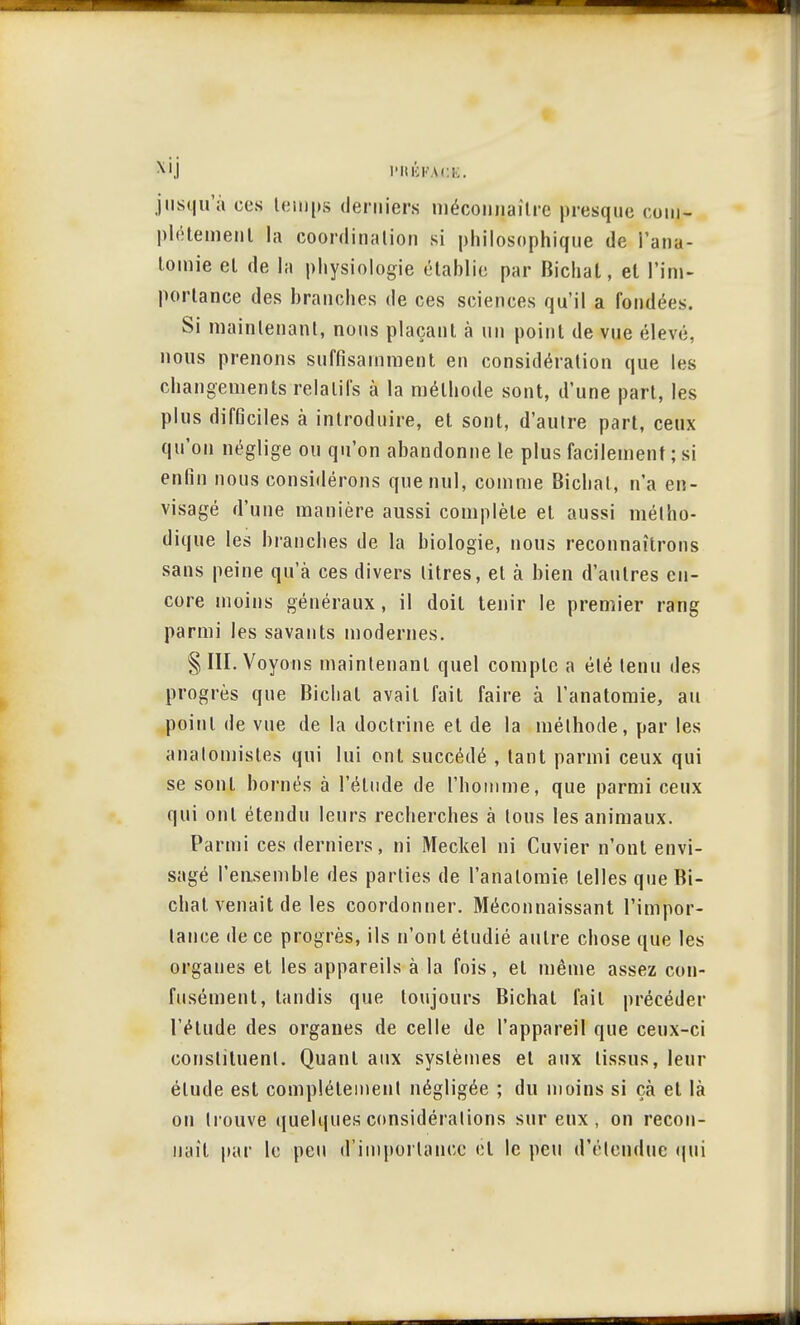 S'IJ riUCKACK. jusqu'à ces temps derniers méconnaître presque oom- pléteuient la coordination si philosophique de l'ana- lomie et de la physiologie établie par Bichal, et l'im- portance des branches de ces sciences qu'il a fondées. Si maintenant, nous plaçant à un point de vue élevé, nous prenons suffisamment en considération que les changements relatifs à la méthode sont, d'une part, les plus difGciles à introduire, et sont, d'autre part, ceux qu'on néglige ou qu'on abandonne le plus facilement ; si enfin nous considérons que nul, comme Bichal, n'a en- visagé d'une manière aussi complète et aussi métho- dique les branches de la biologie, nous reconnaîtrons sans peine qu'à ces divers litres, et à bien d'autres en- core moins généraux , il doit tenir le premier rang parmi les savants modernes. §111. Voyons maintenant quel compte a été tenu des progrès que Bichal avait fait faire à l'anatomie, au point de vue de la doctrine et de la méthode, par les anal omis tes qui lui ont succédé , tant parmi ceux qui se sont bornés à l'élude de l'homme, que parmi ceux qui ont étendu leurs recherches à tous les animaux. Parmi ces derniers, ni Meckel ni Cuvier n'ont envi- sagé l'ensemble des parties de l'anatomie telles queBi- chat venait de les coordonner. Méconnaissant l'impor- tance de ce progrès, ils n'ont étudié autre chose que les organes et les appareils à la fois, et même assez con- fusément, tandis que toujours Bichal fail précéder l'étude des organes de celle de l'appareil que ceux-ci constituent. Quant aux systèmes et aux tissus, leur élude est complètement négligée ; du moins si çà et là on trouve quelques considérations sur eux, on recon- naît par le peu d'iniporlanec ét le peu d'étendue qui