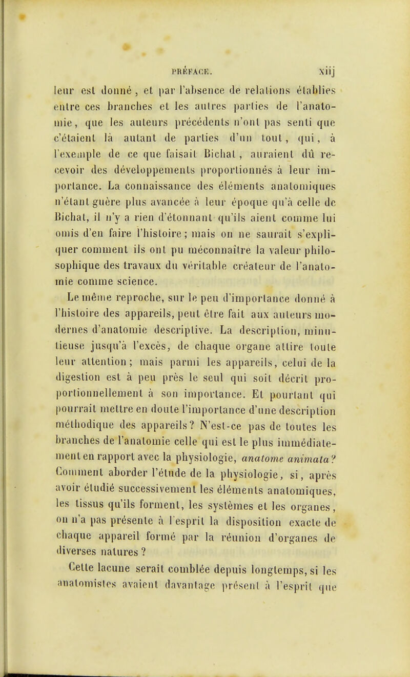 l'RKFAOlï. Xiij leur esl donné , et par l'absence de relations établies entre ces branches et les autres parties de l'anato- mie, que les auteurs précédents n'ont pas senti que c'étaient là autant de parties d'un tout, qui, à l'exempte de ce que faisait Bichal, auraient dû re- cevoir des développements proportionnés à leur im- portance. La connaissance des éléments analomiques n'étant guère plus avancée à leur époque qu'à celle de Bichal, il n'y a rien d'étonnant qu'ils aient comme lui omis d'en faire l'histoire; mais on ne saurait s'expli- quer comment ils ont pu méconnaître la valeur philo- sophique des travaux du véritable créateur de l'analo- mie comme science. Le même reproche, sur le peu d'importance donné à l'histoire des appareils, peut être fait aux auteurs mo- dernes d'analomie descriptive. La description, minu- tieuse jusqu'à l'excès, de chaque organe attire toute leur attention; mais parmi les appareils, celui de la digestion esl à peu près le seul qui soit décrit pro- portionnellement à son importance. Et pourtant qui pourrait mettre en doute l'importance d'une description méthodique des appareils? N'est-ce pas de toutes les branches de l'analomie celle qui esl le plus immédiate- ment en rapport avec la physiologie, anatome animata? Comment aborder l'étude de la physiologie, si, après avoir étudié successivement les éléments analomiques, les tissus qu'ils forment, les systèmes el les organes, on n'a pas présente à l'esprit la disposition exacte de chaque appareil formé par la réunion d'organes de diverses natures ? Celle lacune serait comblée depuis longtemps, si les analomistes avaient, davantage présent à l'esprit que