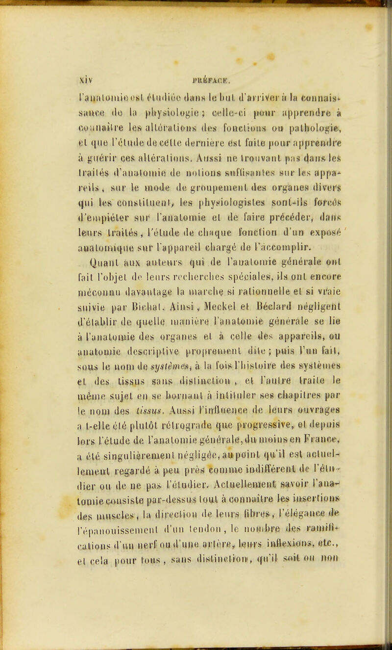 \iv l'Hl'ihACK. l'analomio est Huditie dans le bul d'arriver à la connais- sance de la physiologie ; celle-ci pour apprendre à eoauuitre les allôralions îles fonctions on pathologie, et que l'élude de celte dernière est fuite pour apprendre à guérir ces altérations. Aussi ne trouvant pas dans les Irailés d'aualomie de notions sulïisantes .sur les appa- reils , sui' le mode de groupement des organes divers qui les constituent, les physiologistes sont-ils forces d'empiéter sur l'anatomie et de faire précéder, dans leurs traités, l'élude de chaque fonction d'un expos»' anatomique sur l'appnreï 1 chargé de l'accomplir. Quant aux auteurs qui de l'anatomie générale ont fait l'objet de leurs recherches spéciales, ils ont encore méconnu davantage la marche si rationnelle el si vraie suivie par Bichal. Ainsi, Meckel et Béclard négligent d'établir de quelle manière l'anatomie générale se lie à l'anatomie des organes et à celle des appareils, ou anatomie descriptive proprement dile ; puis l'un fait, sous le nom de système», à la l'ois l'histoire des systèmes et des tissus sans distinction , et l'aulre Irai te le même sujet en se borna ni à intituler ses chapitres par le nom des tissus. Aussi l'influence de leurs ouvrages a l-elle élé plutôt rétrograde que progressive, el depuis lors l'élude de l'anatomie générale, du moins en Fi ance, a élé singulièrement négligée, au point qu'il est actuel- lement regardé à peu près comme indifférent de l'étu - dier ou de ne pas l'étudier. Actuellement savoir l'aua- tonne consiste par-dessus tout à connaître les insertions des muscles, la direelion de leurs libres, l'élégance de l'épanouissement d'un tendon, le nombre des ramifi- cations d'un nerf ou d'une artère, leurs inflexions, etc., et cela pour tous, sans distinction', qu'il soit ou non