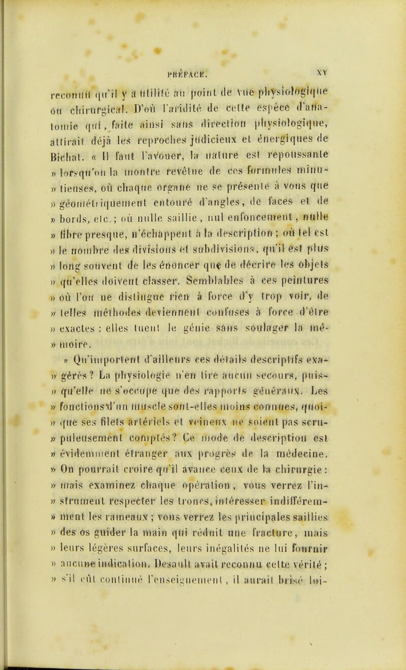 PRKPACK. *v iTcomitl (jir'H y ;i tttWMfi au point île vue physiologique ou chirurgical. D'où l'aridité de celle espèce d'atfa- totuie qui,faile ainsi sans direction physiologique, allirail déjà les reproches judicieux el énergiques de Bichat. « Il Tant l'avouer, la nature esl repoussante » lorsqu'on la inoulre revêtue de ces formules minu- » lieuses, où chaque organe ne se présenle à vous que » géoméli iquemenl entouré d'angles, «le laces et de » bords, etc.; dû nulle saillie, nul enfoncement, nulle » libre presque, n'échappent à la description ; où tel esl » le nombre des divisions et subdivisions, qu'il est plus » long souvent de les énoncer quç de décrire les objets ». qu'elles doivent classer. Semblables à ces peintures » où l'on ne dislingue rien à force d'y trop voir, de » telles méthodes deviennent confuses à force d'être » exactes : elles tuent le, génie sans soulager la mé- » moire. » Qu'importent d'ailleurs ces détails descriptifs exa- » gérés ? La physiologie n'en lire aucun secours, puis- » qu'elfe ne s'occupe que des rapporls généraux. Les » fonclionsil'un muscle sont-elles inoins connues, quoi- » que ses filets artériels el veineux ne soient pas scru- » puleusemenl comptés? Cè mode de description est » évideinmenl étranger aux progrès de la médecine. » On pourrait croire qu'il avance ceux de h chirurgie: » triais examinez chaque opération, vous verrez l'in- » srrumenl respecter les troncs, intéresser indifférem- » ment les rameaux ; vous verrez les principales saillies » des os guider la main qui réduit une fracture, mais » leurs légères surfaces, leurs inégalités ne lui fournir » aucune indication. Desaull avait reconnu celte vérilé; » s'il eût continué renseignement , il aurait bris»'' lui-