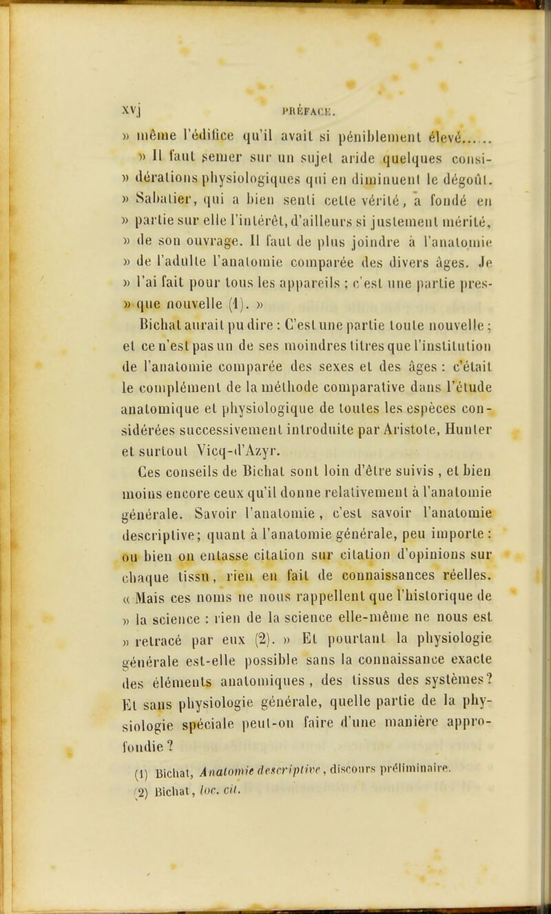 XV j l'IUiFAC!:. » même l'édilice qu'il avail si péniblement élevé » 11 faut .semer sur un sujel aride quelques consi- )) (léralions physiologiques qui en diminuent le dégoûl. » Sabalier, qui a bien senti celle vérité, a fondé en » partie sur elle l'intérêt, d'ailleurs si justement mérité, » de son ouvrage. Il faut de plus joindre à l'analomie » de l'adulle l'analomie comparée des divers âges. Je » l'ai fait pour tous les appareils ; c'est une partie pres- » que nouvelle (1). » Bichal aurait pu dire: C'est une partie toute nouvelle; et ce n'est pas un de ses moindres litres que l'institution de l'analomie comparée des sexes el des âges : c'était le complément de la méthode comparative dans l'élude anatomique et physiologique de toutes les espèces con- sidérées successivement introduite par Aristote, Hunier et surtout Vicq-d'Azyr. Ces conseils de Bichat sont loin d'êlre suivis , el bien moins encore ceux qu'il donne relativement à l'analomie générale. Savoir l'analomie, c'est savoir l'analomie descriptive; quant à l'analomie générale, peu importe : ou bien on entasse citation sur citation d'opinions sur chaque tissu, rien en fait de connaissances réelles. « Mais ces noms ne nous rappellent que l'historique de » la science : rien de la science elle-même ne nous est » retracé par eux (2). » El pourtant la physiologie générale est-elle possible sans la connaissance exacte des éléments analomiques , des tissus des systèmes? El sans physiologie générale, quelle partie de la phy- siologie spéciale peut-on faire d'une manière appro- fondie ? (1) lïichat, Analomicdem'iptive, discours préliminaire. 2) Bichat, l»<: cit.