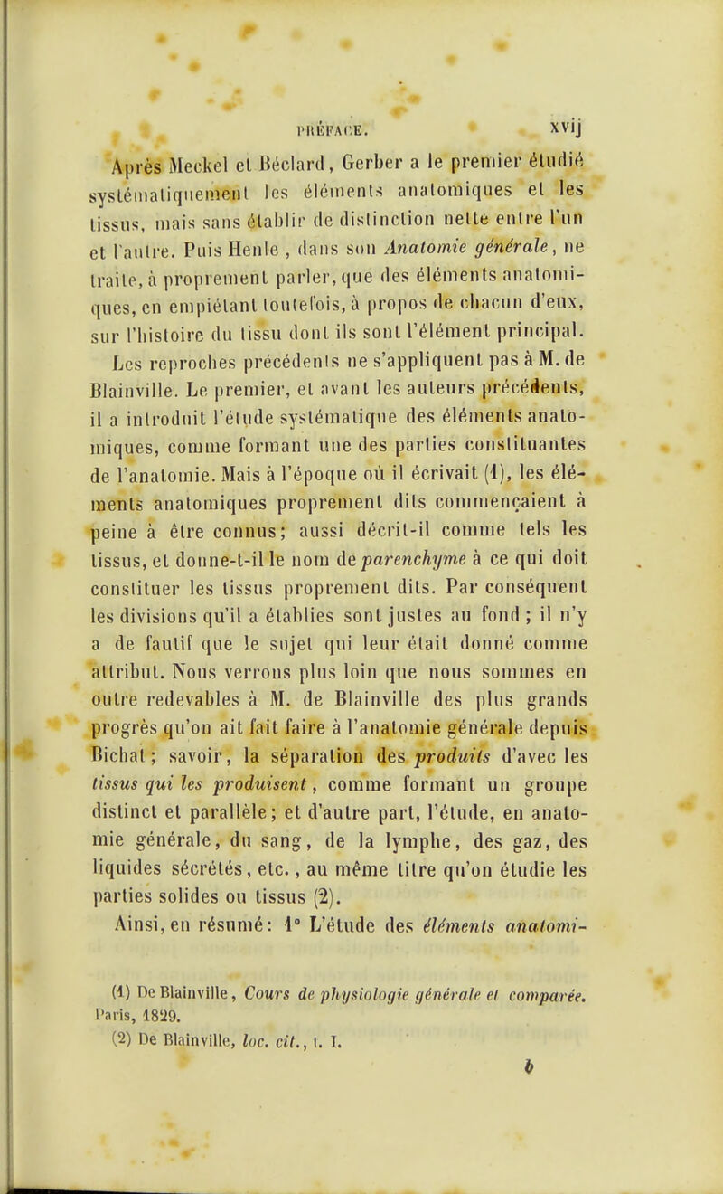 l'IUÎFACE. XVij Après Meckel el Béclard, Gerber a le premier étudié systématiquement les éléments analorniques el les tissus, mais sans établir de distinction nette entre l'un et l'autre. Puis Henle , dans son Anatomie générale, ne traite, à proprement parler, que des éléments analorni- ques, en empiétant toutefois, à propos de cbacun d'eux, sur l'histoire du tissu dont ils sont l'élément principal. Les reproches précédents ne s'appliquent pas à M. de Blainville. Le premier, el avant les auteurs précédents, il a introduit l'élude systématique des éléments analo- rniques, comme formant une des parties constituantes de l'analomie. Mais à l'époque où il écrivait (1), les élé- ments analorniques proprement dits commençaient à peine à être connus; aussi décrit-il comme tels les lissus, el donne-l-ille nom de parenchyme à ce qui doit constituer les lissus proprement dits. Par conséquent les divisions qu'il a établies sont justes au fond ; il n'y a de fautif que le sujet qui leur était donné comme attribut. Nous verrons plus loin que nous sommes en outre redevables à M. de Blainville des plus grands progrès qu'on ait fait faire à l'analomie générale depuis Bichal ; savoir, la séparation des produits d'avec les tissus qui les produisent, comme formant un groupe distinct el parallèle; et d'autre part, l'élude, en anato- mie générale, du sang, de la lymphe, des gaz, des liquides sécrétés, etc., au même titre qu'on étudie les parties solides ou tissus (2). Ainsi, en résumé: 1° L'élude des éléments anatomi- (1) De Blainville, Cours de physiologie générale el comparée. Paris, 18'29. (2) De Blainville, loc. cit., I. I.