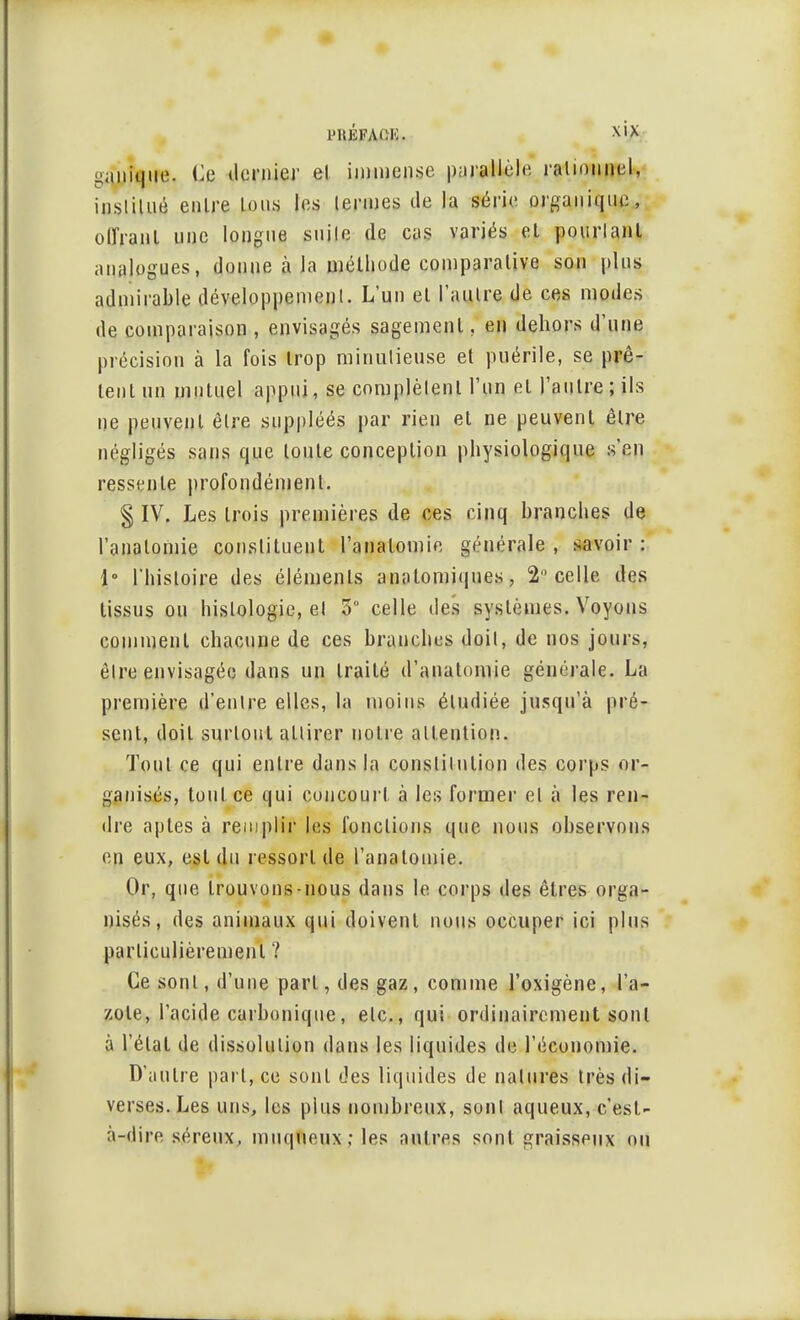 l'UÉFACIi. gimîque. lie dernier et immense parallèle ralionuel, inslilUfl entre Ions les termes de l;i série organique, offrant une longue suile de cas variés et pourlant analogues, donne à la méthode comparative son plus admirable développemenl. L'un et l'autre de ces modes de comparaison , envisagés sagement, en dehors d'une précision à la fois trop minulieuse et puérile, se prê- tent un mutuel appui, se complètent l'un et l'autre; ils ne peuvent être suppléés par rien et ne peuvent être négligés sans que toute conception physiologique s'en ressente profondément. § IV. Les trois premières de ces cinq branches de l'anatomie constituent l'anatomie générale , savoir : 1° l'histoire des éléments anatomiques, 2° celle des tissus ou histologie, el 5° celle des systèmes. Voyons comment chacune de ces branches doit, de nos jours, être envisagée dans un traité (l'anatomie générale. La première d'entre elles, la moins étudiée jusqu'à pré- sent, doit surtout attirer notre attention. Tout ce qui entre dans la constitution des corps or- ganisés, tout ce qui concourt à les former el à les ren- dre aptes à remplir les fonctions que nous observons en eux, est du ressort de l'anatomie. Or, que trouvons-nous dans le corps des êtres orga- nisés, des animaux qui doivent nous occuper ici plus particulièrement ? Ce sont, d'une pari, des gaz, comme l'oxigène, l'a- zote, l'acide carbonique, etc., qui ordinairement sont à l'étal de dissolution dans les liquides de l'économie. D'autre part, ce sont des liquides de natures très di- verses. Les uns, les plus nombreux, sont aqueux, c'est- à-dire séreux, muqueux; les autres sont graisseux ou