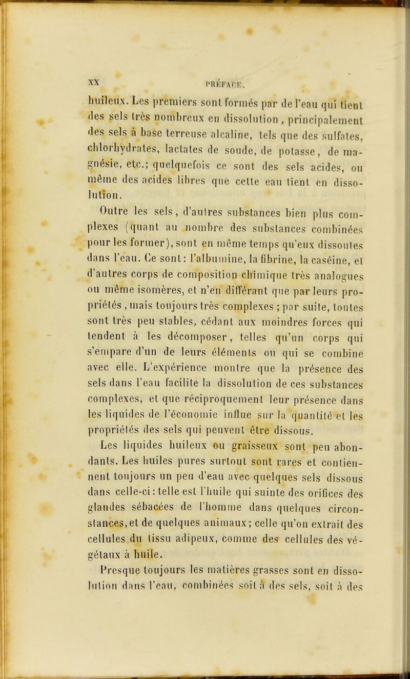 huileux. Les premiers sont formés par de l'eau qui tient des sels très nombreux en dissolution, principalement des sels à base terreuse alcaline, tels que des sulfates, chlorhydrates, laclates de soude.de potasse, de ma- gnésie, etc.; quelquefois ce sont des sels acides, ou même des acides libres que cette eau tient en disso- lution. Outre les sels, d'autres substances bien plus com- plexes (quant au nombre des substances combinées pour les former), sont en même temps qu'eux dissoutes dans l'eau. Ce sont: l'albumine, la fibrine, la caséine, et d'autres corps de composition chimique très analogues ou même isomères, et n'en différant que par leurs pro- priétés , mais toujours très complexes ; par suite, toutes sont très peu stables, cédant aux moindres forces qui tendent à les décomposer, telles qu'un corps qui s'empare d'un de leurs éléments ou qui se combine avec elle. L'expérience montre que la présence des sels dans l'eau facilite la dissolution de ces substances complexes, et que réciproquement leur présence dans les liquides de l'économie influe sur la quantité et les propriétés des sels qui peuvent être dissous. Les liquides huileux ou graisseux sont peu abon- dants. Les huiles pures surtout sont rares et contien- nent toujours un peu d'eau avec quelques sels dissous dans celle-ci : telle est l'huile qui suinte des orifices des glandes sébacées de l'homme dans quelques circon- stances, et de quelques animaux ; celle qu'on extrait des cellules du tissu adipeux, comme des cellules des vé- gétaux à huile. Presque toujours les matières grasses sont en disso- lution dans l'eau, combinées soit à des sels, soit à des