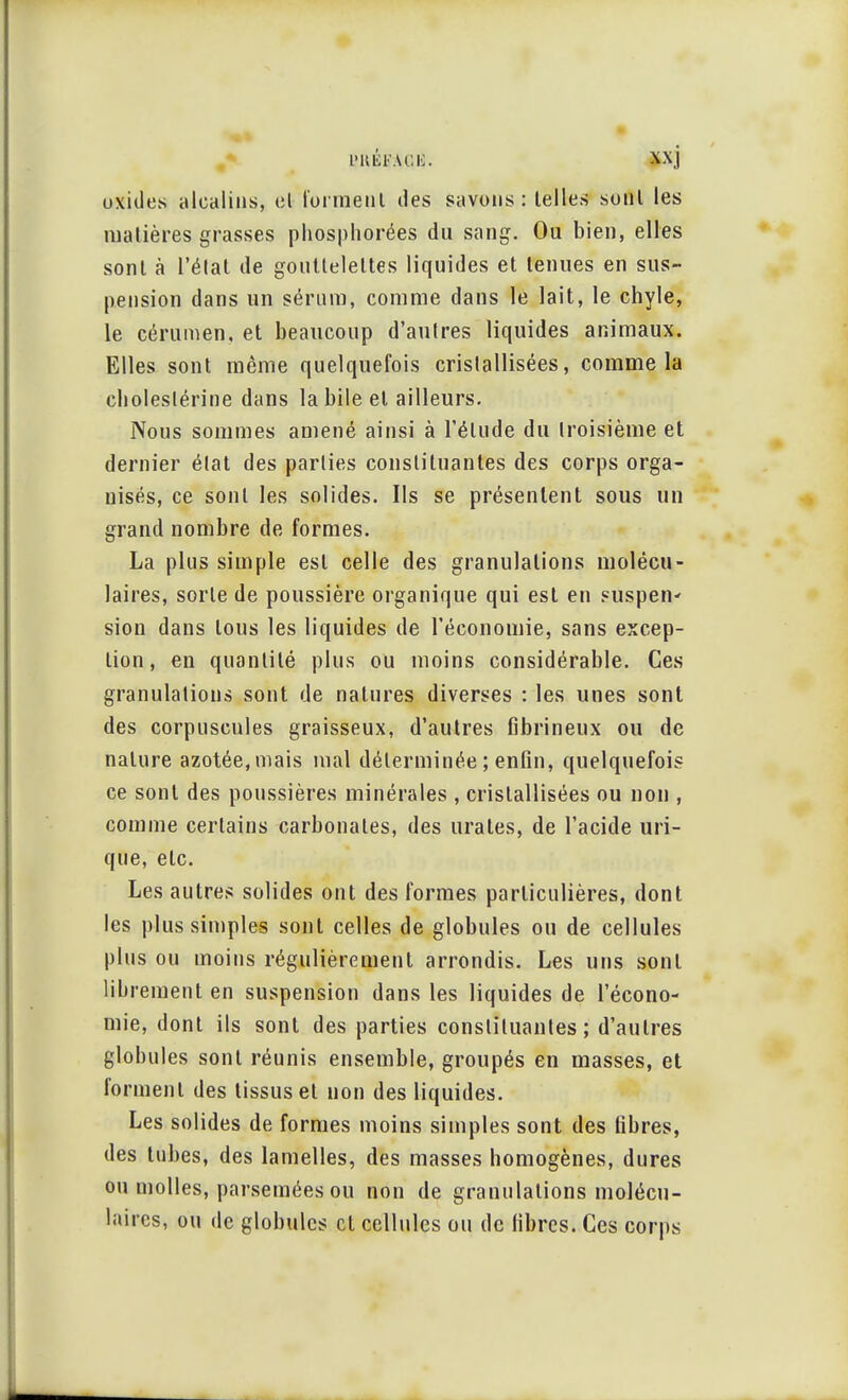 oxides alcalins, cl forment des savons: telles sonl les matières grasses phosphorées du sang. Ou bien, elles sonl à l'état de gouttelettes liquides et tenues en sus- pension dans un sérum, comme dans le lait, le chyle, le cérumen, et beaucoup d'autres liquides animaux. Elles sont même quelquefois cristallisées, comme la cboleslérine dans la bile et ailleurs. Nous sommes amené ainsi à l'élude du troisième et dernier état des parties constituantes des corps orga- nisés, ce sonl les solides. Ils se présentent sous un grand nombre de formes. La plus simple est celle des granulations molécu- laires, sorte de poussière organique qui est en suspen- sion dans tous les liquides de l'économie, sans excep- tion , en quantité plus ou moins considérable. Ces granulations sont de natures diverses : les unes sonl des corpuscules graisseux, d'autres fibrineux ou de nature azotée, mais mal déterminée ; enfin, quelquefois ce sonl des poussières minérales , cristallisées ou non , comme certains carbonates, des lira tes, de l'acide uri- que, etc. Les autres solides ont des formes particulières, dont les plus simples sont celles de globules ou de cellules plus ou moins régulièrement arrondis. Les uns sonl librement en suspension dans les liquides de l'écono- mie, dont ils sont des parties constituantes ; d'autres globules sont réunis ensemble, groupés en masses, et forment des tissus et non des liquides. Les solides de formes moins simples sont des fibres, des tubes, des lamelles, des masses homogènes, dures ou molles, parsemées ou non de granulations molécu- laires, ou de globules et cellules ou de fibres. Ces corps
