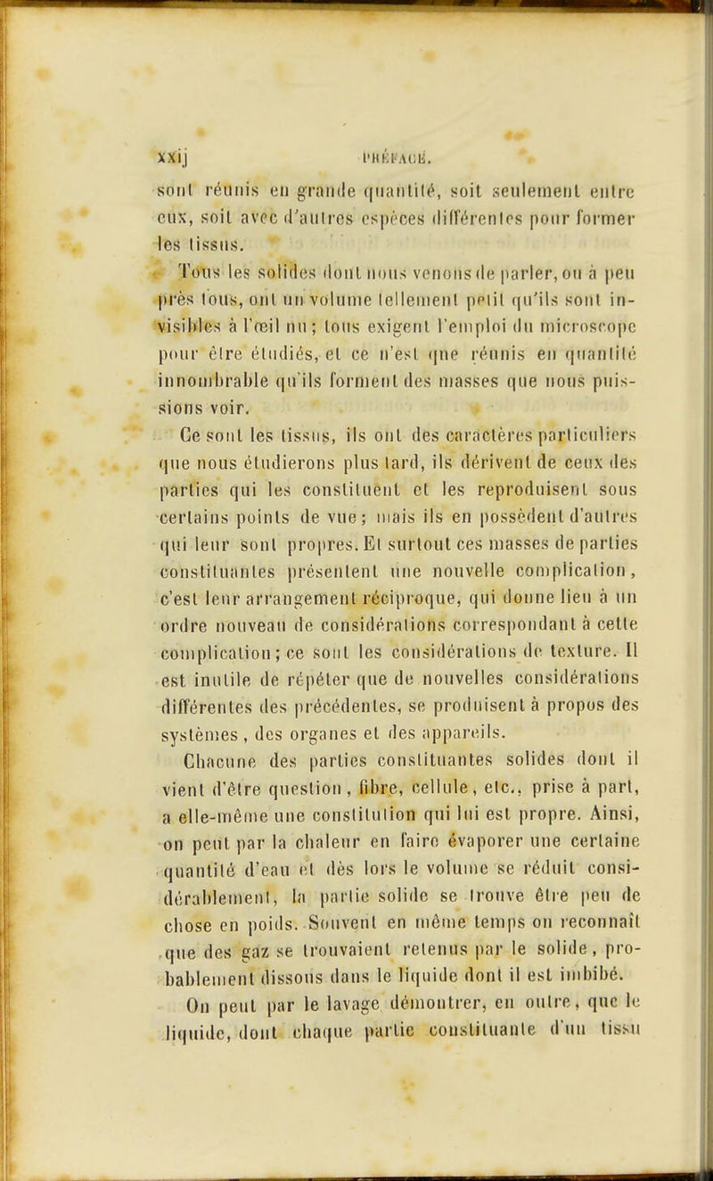 xxij l'KKiAci;. sont réunis eu grande qtïahtiré, soit seulement entre eux, soit avec «l'an(t os espèces différentes pour formel- les tissus. l'eus les solides dont nous venons de parler, ou à peu près tous, ont un volume tellement petit qu'ils sont in- visibles à l'œil nu; tous exigent l'emploi du microscope pour être étudiés, et ce n'est que réunis en quantité innombrable qu'ils forment des masses que nous puis- sions voir. Ce sont les tissus, ils ont des caractères particuliers que nous étudierons plus lard, ils dérivent de ceux des parties qui les constituent et les reproduisent sous certains points de vue; mais ils en possèdent d'autres qui leur sont propres. El surtout ces masses de parties constituantes présentent une nouvelle complication, c'est leur arrangement réciproque, qui donne lieu à un ordre nouveau de considérations correspondant à cette complication; ce sont les considérations de texture. Il est inutile de répéter que de nouvelles considérations différentes des précédentes, se produisent à propos des systèmes , des organes et des appareils. Chacune des parties constituantes solides dont il vient d'être question, fibre, cellule, etc.. prise à part, a elle-même une constitution qui lui est propre. Ainsi, on peut par la chaleur en faire évaporer une certaine quantité d'eau et dès lors le volume se réduit consi- dérablement, la partie solide se trouve être peu de chose en poids. Souvent en même temps on reconnaît que des gaz se trouvaient retenus par le solide, pro- bablement dissous dans le liquide dont il est imbibé. On peut par le lavage démontrer, en outre, que le •liquide, dont chaque partie constituante d'un limi