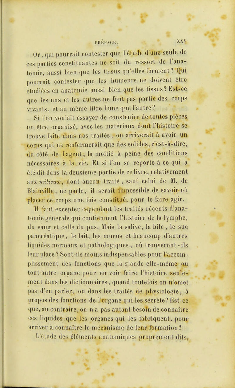 Or, qui pourrait contester que l'étude d'une seule de ces parties constituantes ne soit du ressort de l'aua- tomie, aussi bien que les tissus qu'elles forment? Qui pourrait contester que les humeurs ne doivent être étudiées en anatomie aussi bien que les tissus? Est-ce que les uns et les antres ne font pas partie des corps vivants, et au même titre l'une que l'autre? Si l'on voulait essayer de construire de toutes pièces un être organisé, avec les matériaux dont l'histoire se Irouve faite dans nos traités, on arriverait à avoir un corps qui ne renfermerait que des solides, c'est-à-dire, du côlé de l'agent, la moitié à peine des conditions nécessaires à la vie. Et si l'on se reporte à ce qui a été dit dans la deuxième partie de ce livre, relativement aux milieux, dont aucun traité, sauf celui de M. de Blainville, ne parle, il serait impossible de savoir où placer ce corps une fois constitué, pour le faire agir. Il faut excepter cependant les traités récents d'ana- lomie générale qui contiennent l'histoire de la lymphe, du sang et celle du pus. Mais la salive, la bile, le suc pancréatique, le lait, les mucus et beaucoup d'autres liquides normaux et pathologiques, où trouveront - ils leur place ? Sont-ils moins indispensables pour l'accom- plissement des fonctions que la glande elle-même ou tout autre organe pour en voir faire l'histoire seule- ment dans les dictionnaires, quand toutefois on n'omet pas d'en parler, ou dans les traités de physiologie, à propos des fonctions de l'organe qui les sécrète? Est-ce que, au contraire, on n'a pas autant besoin de connaître ces liquides que les organes qui les fabriquent, pour arriver à connaître le mécanisme de leur formation? L'élude des éléments analomiques proprement dits,