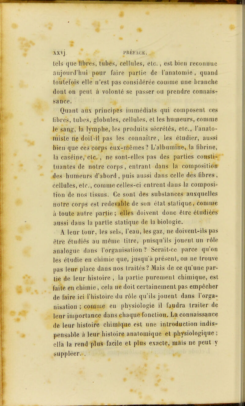 tels que libres, tubes, cellules, etc., est bien reconnue aujourd'hui pour faire partie de l'anatomie, quand toutefois elle n'est pas considérée comme une branche dont on peut à volonté se passer ou prendre connais- sance. Quant aux principes immédiats qui composent ces libres, tubes, globules, cellules, et les humeurs, comme le sang, la lymphe, les produits sécrétés, etc., l'analo- misle ne doit-il pas les connaître, les étudier, aussi bien que ces corps eux-mêmes? L'albumine, la fibrine, la caséine, etc., ne sont-elles pas des parties consti- tuantes de notre corps, entrant dans la composition des humeurs d'abord , puis aussi dans celle des ûbres , cellules, etc., comme celles-ci entrent dans la composi- tion de nos tissus. Ce sont des substances auxquelles notre corps est redevable de son état statique, comme à toute autre partie; elles doivent donc être étudiées aussi dans la partie statique de la biologie. A leur tour, les sels, l'eau, les gaz. ne doivent-ils pas être étudiés au même litre, puisqu'ils jouent un rôle analogue dans l'organisation? Serait-ce parce qu'on les étudie en chimie que, jusqu'à présent, on ne trouve pas leur place dans nos traités? Mais de ce qu'une par- tie de leur histoire , la partie purement chimique, est laite en chimie, cela ne doit certainement pas empêcher de faire ici l'histoire du rôle qu'ils jouent dans l'orga- nisation ; comme en physiologie il faudra traiter de leur importance dans chaque fonction. La connaissance de leur histoire chimique est une introduction indis- pensable à leur histoire anatomique et physiologique ; ella la rend plus facile et plus exacte, mais ne peut y suppléer. .