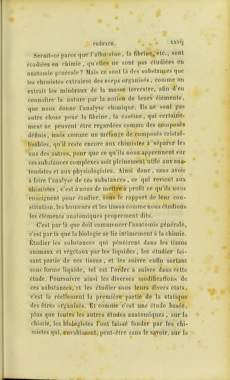 Serait-ce parce que l'albumine , la fibrine, etc., sont étudiées en chimie , qu'elles ne sont pas étudiées en analomie générale? Mais ce sont là des substances que les chimistes extraient des corps organisés, comme on extrait les minéraux de la masse terrestre, afin d'en connaître- la nature par la notion de leurs éléments, que nous donne l'analyse chimique. Ils ne sont pas autre chose pour la fibrine, la caséine, qui certaine- ment ne peuvent être regardées comme des composés définis, mais comme un mélange de composés crislal- lisables, qu'il reste encore aux chimistes à séparer les uns des autres, pour que ce qu'ils nous apprennent sur ces substances complexes soit pleinement utile aux ana- tomistes et aux physiologistes. Ainsi donc, sans avoir à faire l'analyse de ces substances , ce qui revient aux chimistes, c'est à nous de mettre à profit ce qu'ils nous enseignent pour étudier, sous le rapport de leur con- stitution, les humeurs et les tissus comme nous étudions les éléments anatomiques proprement dits. C'est parla que doit commencer l'analomie générale, c'est par là que la biologie se lie intimement à la chimie. Étudier les substances qui pénètrent dans les tissus animaux et végétaux par les liquides, les étudier fai- sant partie de ces tissus , et les suivre enfin sortant sous forme liquide, tel est l'ordre à suivre dans celte étude. Poursuivre ainsi les diverses modifications de ces substances, et les étudier sous leurs divers étals, c'est là réellement la première partie de la statique des êtres organisés. El comme c'est une élude basée, plus que toutes les autres éludes anatomiques, sur la chimie, les biologistes Pont laissé fonder par les chi- mistes qui, envahissant, peut-être sans le savoir, sur la