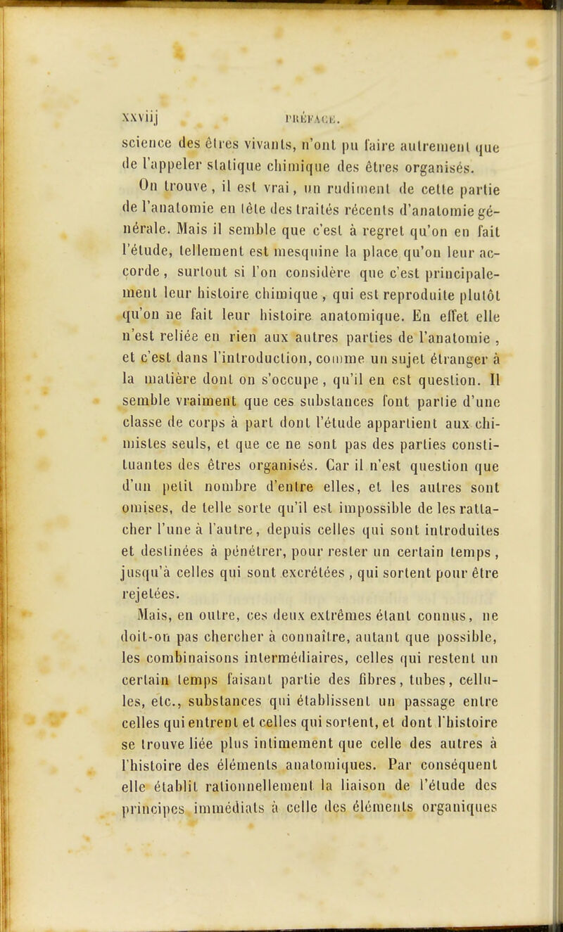 1 • # xxviij i-nioKAci.. science des êtres vivants, n'ont pu faire autrement que de l'appeler statique chimique des êtres organisés. On trouve, il est vrai, un rudiment de celte partie de l'analomie en tète des traités récents d'anatomie gé- nérale. Mais il semble que c'est à regret qu'on en fait l'étude, tellement est mesquine la place qu'on leur ac- corde, surtout si l'on considère que c'est principale- ment leur histoire chimique , qui est reproduite plutôt qu'on ne fait leur histoire anatomique. En effet elle n'est reliée en rien aux autres parties de l'analomie , et c'est dans l'introduction, comme un sujet étranger à la matière dont on s'occupe, qu'il en est question. Il semble vraiment que ces substances font partie d'une classe de corps à part dont l'étude appartient aux chi- mistes seuls, et que ce ne sont pas des parties consti- tuantes des êtres organisés. Car il n'est question que d'un petit nombre d'entre elles, et les autres sont omises, de telle sorte qu'il est impossible de les ratta- cher l'une à l'autre, depuis celles qui sont introduites et destinées à pénétrer, pour rester un certain temps , jusqu'à celles qui sont excrétées , qui sortent pour être rejelées. Mais, en outre, ces deux extrêmes étant connus, ne doit-on pas chercher à connaître, autant que possible, les combinaisons intermédiaires, celles qui restent un certain temps faisant partie des fibres, tubes, cellu- les, etc., substances qui établissent un passage entre celles qui entrent et celles qui sortent, et dont l'histoire se trouve liée plus intimement que celle des autres à l'histoire des éléments anatomiques. Par conséquent elle établit rationnellement la liaison de l'étude des principes immédiats à celle des éléments organiques