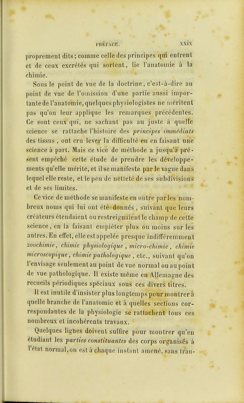 proprement dits; comme celle des principes qui entrent et de ceux excrétés qui sortent, lie l'anatomie à la chimie. Sous le point de vue de la doctrine, c'est-à-dire au point de vue de l'omission d'une partie aussi impor- tante de l'anatomie, quelques physiologistes ne méritent pas qu'on leur applique les remarques précédentes. Ce sont ceux qui, ne sachant pas au juste à quelle science se rattache l'histoire des principes immédiats des tissus , ont cru lever la difficulté en en faisant une science à part. Mais ce vice de méthode a jusqu'à pré- sent empêché celte étude de prendre les développe- ments qu'elle mérite, et il se manifeste par le vague dans lequel elle reste, et le peu de netteté de ses subdivisions et de ses limites. Ce vice de méthode se manifeste en outre par les nom- breux noms qui lui ont été donnés , suivant que leurs créateurs étendaient ou restreignaient le champ de celte science, en la faisant empiéter plus ou moins sur les autres.En effet, elleestappelée presque indifféremment zoochimie, chimie physiologique , micro-chimie , chimie microscopique, chimie pathologique , etc., suivant qu'on l'envisage seulementau point de vue normal ou au point de vue pathologique. Il existe même en Allemagne des recueils périodiques spéciaux sous ces divers litres. Il est inutile d'insister plus longtemps pour montrera quelle branche de l'anatomie et à quelles sections cor- respondantes de la physiologie se rattachent tous ces nombreux et incohérents travaux. Quelques lignes doivent suffire pour montrer qu'en étudiant les parties constituantes des corps organisés à l'état normal,on est à chaque instant amené, sans Iran-