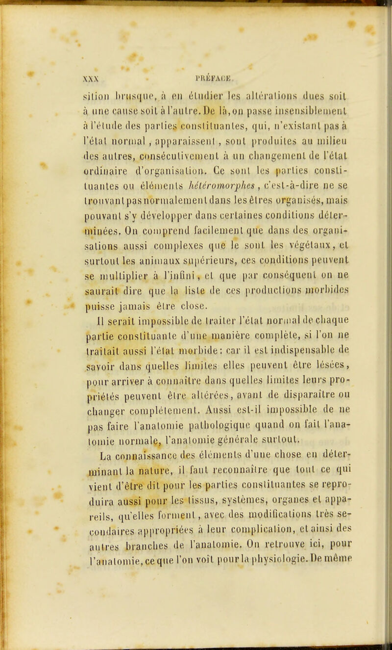 silion brusque, à on étudier les altérations dues soiL à une cause soit à l'autre. De là,on passe insensiblement à l'élude des parties consliluanles, qui, n'existant pas à l'étal normal , apparaissenl , sont produites au milieu des autres, consécutivement à un changement de l'état ordinaire d'organisation. Ce sonl les parties consti- tuantes ou éléments hétéromorphcs , c'est-à-dire ne se Irouvanl pasnormalemenldans les êtres organisés, mais pouvant s'y développer dans certaines conditions déter- minées. On comprend facilement que dans des organi- sations aussi complexes que le sont les végétaux, et surtout les animaux supérieurs, ces conditions peuvent se multiplier à l'infini, el que par conséquent on ne saurait dire que la liste de ces productions morbides puisse jamais être close. 11 serait impossible de traiter l'état normal de chaque partie constituante d'une manière complète, si l'on ne traitait aussi l'étal morbide: car il est indispensable de savoir dans quelles limites elles peuvent être lésées, pour arriver à connaître dans quelles limites leurs pro- priétés peuvent être altérées, avant de disparaître ou changer complètement. Aussi est-il impossible de ne pas faire l'anatomie pathologique quand on t'ait l'ana- lomie normale, l'anatomie générale surtout. La connaissance des éléments d'uue chose en déter- minant la nature, il faut reconnaître que tout ce qui vient d'être dit pour les parties constituantes se repro- duira aussi pour les tissus, systèmes, organes el appa- reils, qu'elles forment, avec des modifications très se- condaires appropriées à leur complication, el ainsi des aulres branches de l'analomie. On retrouve ici, pour l';malomie,ceque l'on voit pourla physiologie. De même