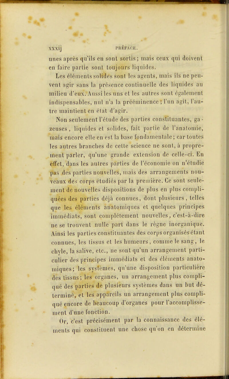 XXXÎj PRÉflXfîE. unes après qu'ils en sont sortis; mais ceux qui doivent en faire partie sont toujours liquides. Les éléments solides sont les agents, mais ils ne peu- vent agir sans la présence continuelle des liquides au milieu d'eux. Aussi les uns et les autres sont également indispensables, nul n'a la prééminence ; l'un agit, l'au- tre maintient en état d'agir. Non seulement l'élude des parties constituantes, ga- zeuses , liquides et solides, fait partie de l'analomie, mais encore elle en est la base fondamentale ; car toutes les autres branches de celle science ne sont, à propre- ment parler, qu'une grande extension de celle-ci. En effet, dans les autres parties de l'économie on n'étudie pas des parties nouvelles, mais des arrangements nou- veaux des corps étudiés par la première. Ce sont seule- ment de nouvelles dispositions de plus en plus compli- quées des parties déjà connues, dont plusieurs, telles que les éléments anatomiques et quelques principes immédiats, sont complètement nouvelles, c'est-à-dire ne se trouvent nulle part dans le règne inorganique. Ainsi les parties constituantes des corps organisés étant connues, les tissus et les humeurs, comme le sang, le chyle, la salive, etc., ne sont qu'un arrangement parti- culier des principes immédiats et des éléments anato- miques; les systèmes, qu'une disposition particulière des tissus; les organes, un arrangement plus compli- qué des parties de plusieurs systèmes dans un but dé- terminé, et les appareils un arrangement plus compli- qué encore de beaucoup d'organes pour l'accomplisse- ment d'une fonction. Or, c'est précisément par la connaissance des élé- ments qui constituent une chose qu'on en détermine