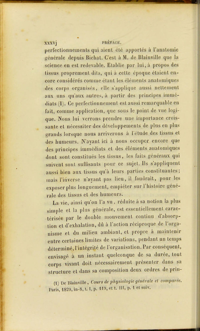 XXXVj PRKFA.K. perfectionnements qui aient été apportés à l'analomie générale depuis Bichal. C'est à M. de Blainville que la science en est redevable. Etablie par lui, à propos des tissus proprement dits, qui à cette époque étaient en- core considérés comme étant les éléments anatumiques des corps organisés, elle s'applique aussi nettement aux uns qu'aux autres, à partir des principes immé- diats (1). Ce perfectionnement est aussi remarquable en fait, comme application, que sous le point de vue logi- que. Nous lui verrons prendre une importance crois- sante et nécessiter des développements de plus en plus grands lorsque nous arriverons à l'élude des tissus et des humeurs. N'ayant ici à nous occuper encore que des principes immédiats et des éléments anatomiques dont sont constitués les tissus, les faits généraux qui suivent sont suffisants pour ce sujet. Ils s'appliquent aussi bien aux tissus qu'à leurs parties constituantes; mais l'inverse n'ayant pas lieu, il faudrait, pour les exposer plus longuement, empiéter sur l'histoire géné- rale des tissus et des humeurs. La vie, ainsi qu'on l'a vu , réduite à sa notion la plus simple et la plus générale, est essentiellement carac- térisée par le double mouvement continu d'absorp- tion et d'exhalation, dû à l'action réciproque de l'orga- nisme et du milieu ambiant, et propre à maintenir entre certaines limites de variations, pendant un temps déterminé,l'intégrité de l'organisation.Par conséquent, envisagé, à un instant quelconque de sa durée, tout corps vivant doit nécessairement présenter dans sa structure et dans sa composition deux ordres de prin- (1) De Blainville, Cours de physiologie générale et comparée. Paris, 1829, in-8,1. I, p. 119, et t. III, p. 1 et suiv.