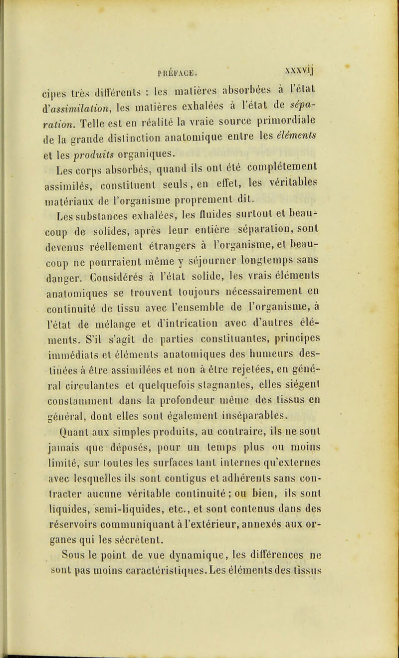 cipes très dilférenls : les matières absorbées à l'étal à'assimilation, les matières exhalées à l'état de sépa- ration. Telle est en réalité la vraie source primordiale de la grande distinction analomique entre les éléments et les produits organiques. Les corps absorbés, quand ils ont été complètement assimilés, constituent seuls, en effet, les véritables matériaux de l'organisme proprement dit. Les substances exhalées, les fluides surtout et beau- coup de solides, après leur entière séparation, sont devenus réellement étrangers à l'organisme, et beau- coup ne pourraient même y séjourner longtemps sans danger. Considérés à l'état solide, les vrais éléments anatomiques se trouvent toujours nécessairement en continuité de tissu avec l'ensemble de l'organisme, à l'état de mélange et d'intrieatiou avec d'autres élé- ments. S'il s'agit de parties constituantes, principes immédiats et éléments anatomiques des humeurs des- tinées à être assimilées et non à être rejelées, en géné- ral circulantes et quelquefois stagnantes, elles siègent constamment dans la profondeur même des tissus en général, dont elles sont également inséparables. Quant aux simples produits, au contraire, ils ne sont jamais que déposés, pour un temps plus ou moins limité, sur toutes les surfaces tant internes qu'externes avec lesquelles ils sont conligus et adhérents sans con- tracter aucune véritable continuité ; ou bien, ils sont liquides, semi-liquides, etc., et sont contenus dans des réservoirs communiquant à l'extérieur, annexés aux or- ganes qui les sécrètent. Sous le point de vue dynamique, les différences ne sont pas moins caractéristiques. Les éléments des tissus