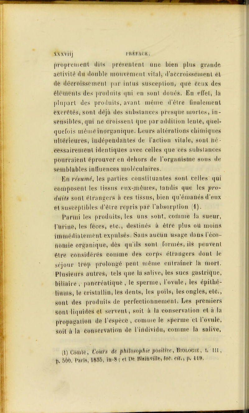 XXXViij l'HM A< K. [tï'dprefnéflt dits présentent une bien plus grande activité (lu double mouvement vital, d'accroissement el de déeroisscmeul p;ir iulus susceplion, que ceux des éléments des produits qui en sonl doués. En effet, la plupart des produits, avant uièine d'être finalement excrétés, sont déjà des substances presque mortes, in- sensibles, qui ne croissent que par addition lente, quel- quefois même inorganique. Leurs altérations chimiques ultérieures, indépendantes de l'action vitale, sonl lié - cessairemenl identiques avec celles que ces substances pourraient éprouver en dehors de l'organisme sous de semblables influences moléculaires. En résumé, les parties constituantes sonl celles qui composent les lissus eux-jnêmes, tandis que les pro- duits sonl étrangers à ces tissus, bien qu'émanés d'eux et susceptibles d'èlre repris par l'absorption (1). Parmi les produits, les uns sont, comme la sueur, l'Urine, les fèces, etc., destinés à être plus ou moins immédiatement expulsés. Sans aucun usage dans l'éco- nomie organique, dès qu'ils sont formés, ils peuvent être considérés comme des corps étrangers dont le séjour trop prolongé peut même entraîner la mort. Plusieurs autres, tels que la salive, les sucs gastrique, biliaire, pancréatique, le sperme, l'ovule, les épilhé- liums, le cristallin, les dents, les poils, les ongles, etc., sont des produits de perfectionnement. Les premiers sont liquides et servent, soit à la conservation et à la propagation de l'espèce , comme le sperme et l'ovule, soit à la conservation de l'individu, comme la salive, (i) Comte, Cours de philosophie'positive, Biologie. 1. Itl.