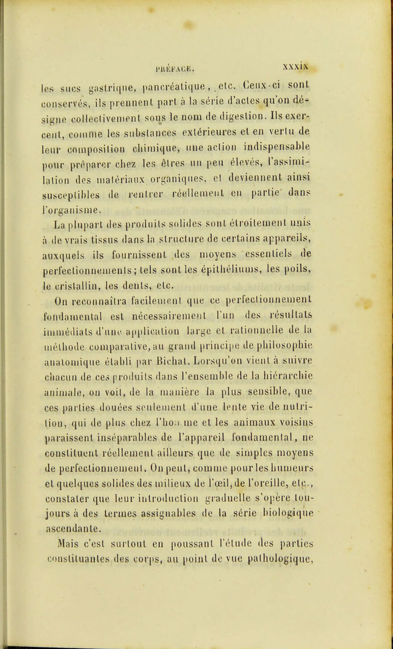 1rs sucs gastrique, pancréatiqueetc. Ceux-ci sont conserves, ils prennent part à la série d'actes qu'on dé- signe collectivement sous le nom de digestion. Ils exer- cent, comme les substances extérieures et en vertu de leur composition chimique, une action indispensable pour préparer chez les êtres un peu élevés, l'assimi- lation des matériaux organiques, et deviennent ainsi susceptibles de rentrer réellement en partie dans l'organisme. La plupart des produits solides sont étroitement unis à devrais tissus dans la structure de certains appareils, auxquels ils fournissent des moyens essentiels de perfectionnements; tels sont les épithéliums, les poils, le cristallin, les dents, etc. On reconnaîtra facilement que ce perfectionnement fondamental est nécessairement l'un des résultats immédiats d'une application large et rationnelle de la méthode comparative, au grand principe de philosophie analomique établi par Bichat. Lorsqu'on vient à suivre chacun de ces produits dans l'ensemble de la hiérarchie animale, on voit, de la manière la plus sensible, que ces parties douées seulement d'une lente vie de nutri- tion, qui de plus chez l'ho.i me et les animaux voisins paraissent inséparables de l'appareil fondamental, ne constituent réellement ailleurs que de simples moyens de perfectionnement. On peut, comme pour les humeurs et quelques solides des milieux de l'œil,de l'oreille, etc., constater que leur introduction graduelle s'opère tou- jours à des termes assignables de la série biologique ascendante. Mais c'est surtout en poussant l'élude des parties constituantes des corps, au point de vue pathologique.